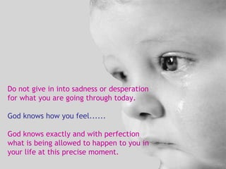 Do not give in into sadness or desperation for what you are going through today. God knows how you feel...... God knows exactly and with perfection what is being allowed to happen to you in your life at this precise moment. 