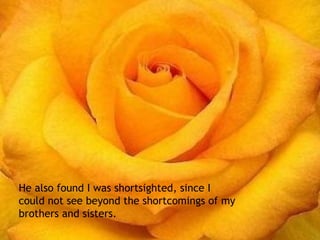 También me encontró miopía, ya que no podía ver más allá de las cosas negativas de mi prójimo. He also found I was shortsighted, since I could not see beyond the shortcomings of my brothers and sisters. 