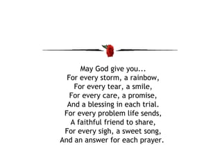 May God give you... For every storm, a rainbow, For every tear, a smile, For every care, a promise, And a blessing in each trial. For every problem life sends, A faithful friend to share, For every sigh, a sweet song, And an answer for each prayer.  