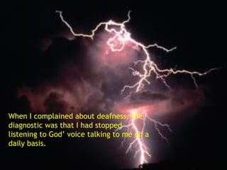 When I complained about deafness, the diagnostic was that I had stopped listening to God’ voice talking to me on a daily basis. 