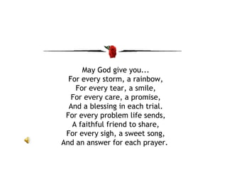 May God give you... For every storm, a rainbow, For every tear, a smile, For every care, a promise, And a blessing in each trial. For every problem life sends, A faithful friend to share, For every sigh, a sweet song, And an answer for each prayer.  