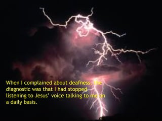 When I complained about deafness, the diagnostic was that I had stopped listening to Jesus’ voice talking to me on a daily basis. 
