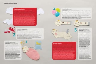 Check-up do recém-nascido




                              o pezinho por inteiro
                              O teste do pezinho estendido, também feito no papel-filtro,
                                                                                                                                              4                           TESTE dO OlhINhO
                                                                                                                                                                           Como é feito: Obrigatório e também chamado de reflexo vermelho, ele acontece por meio
                              descobre mais de 30 doenças metabólicas, como toxoplasmose e                                                                                 de um oftalmoscópio, aparelho que lança luz e dá origem a uma cor avermelhada e contínua
                              infecções congênitas. Ele é concretizado em laboratórios particulares                                                                        nos olhos. “logo nas primeiras 12 horas de vida o médico irá analisar através da pupila, e, para
                              e contempla patologias muitas vezes relacionadas a doenças                                                                                   que essa demonstre estar saudável, será necessário apresentar uma coloração avermelhada
                              enzimáticas, as quais são ainda mais importantes de se obter um                                                                              e assimétrica”, explica Izilda das Eiras Tamega, neonatologista e coordenadora da liga de
                              diagnóstico precoce. Outras enfermidades detectadas têm relação                                                                              Pediatria da Pontifícia Universidade Católica (PUC-Sorocaba).
                              com alimentos que não poderão ser ingeridos ou medicamentos que                                                                              Quais doenças podem ser diagnostiCadas: Com a realização do exame o médico pode
                              devem ser evitados pelo bebê. “São, portanto, casos tratáveis e que                                                                          checar a existência de tumores oculares ou catarata congênita.
                              se descobertos a tempo possibilitam a modificação de sua evolução.
                              Por isso a importância dos pais investirem nessa avaliação mais
                              completa”, alerta Ivani Mancini, pediatra do Fleury Medicina e Saúde.
                              Essa triagem pode ser realizada até os 3 anos de idade, e o valor é,
                              em média, R$ 430. O preço é alto, uma vez que o sangue coletado é
                              comumente mandado para avaliação em laboratórios na Europa.




                                          TIPAgEM SANgUíNEA
                                         Como é feita: “É realizada 48 horas depois do nascimento da criança, por meio
                                         de uma amostra de sangue retirada no teste do pezinho, diz respeito à
                                                                                                                                                                                                                   5              VACINA dE hEPATITE b
                                                                                                                                                                                                                                  Como é feita: Parte do calendário de
                                                                                                                                                                                                                                  vacinação, ela é aplicada em três doses,




                            2
                                         identificação do tipo de sangue, se é A, b, Ab ou O, assim como o fator Rh, que                                                                                                          sendo a primeira na maternidade, nas
                                         pode ser positivo ou negativo”, diz o pediatra José Claudionor Souza.                                                                                                                    primeiras 12 horas de vida do bebê.
                                         Quais doenças podem ser diagnostiCadas: Um dos exames obrigatórios,                                                                                                                      depois disso, a segunda dose será
                                         ele é fundamental para informar se o neném terá algum problema de                                                                                                                        dada após 30 dias e a terceira, 180
                                         incompatibilidade sanguínea com a mãe. Esse resultado também será muito                                                                                                                  dias depois da primeira. bebês com
                                         importante em casos de emergências médicas.                                                                                                                                              2 quilos ou menos precisam receber
                                                                                                                                                                                                                                  quatro doses. É normal que ocorra
                                                                                                                                                                                                                                  um pouco de dor ou febre no local da

   TESTE dA ORElhINhA
   Como é feito: A triagem auditiva verifica,
                                                                   3                                                                          6 meses depois...
                                                                                                                                                                                                                                  aplicação, e não há tratamento para
                                                                                                                                                                                                                                  o mal, sendo assim, o mais indicado
                                                                                                                                                                                                                                  é a vacinação logo na maternidade. A
   com um equipamento de fone de ouvido                                                                                                       É recomendável que 6 meses após o nascimento seja feita uma                         bCg tem necessidade de ser tomada
   acoplado a um computador, se o bebê escuta                                                                                                 audiometria comportamental, uma medida da reação da criança                         rapidamente, ainda que seja paga.
   perfeitamente. O exame é obrigatório e deve ser                                                                                            aos sons. O exame é uma avaliação especializada e indicada mesmo                    Qual doença previne: Esta
   feito pelo menos dois dias após o nascimento.                                                                                              para quem teve resultado normal no teste da orelhinha. Consiste na                  vacina, como o nome diz, previne
   “Caso seu resultado seja positivo, ele será                                                                                                resposta do recém-nascido a alguns estímulos sonoros por meio de                    contra a hepatite b, uma doença
   refeito depois de cerca de um mês. Se persistir, a                                                                                         um espectro. Isso proporcionará o rastreamento de surdez acentuada,                 causada por um vírus e que pode
   chance da presença de uma deficiência auditiva                                                                                             severa ou profunda. “Ele é executado facilmente, tem duração pequena                ser transmitida de mãe para filho,
   aumentará, e recomenda-se outro retorno aos 6                                                                                              e se elaborado de maneira profissional, é de extrema confiança”,                    durante a amamentação. “Entretanto,
   meses de idade”, explica Maria Esther.                                                                                                     enaltece Maria Esther. O teste do pezinho muitas vezes também                       a mãe deve saber que cada vacina
   Quais doenças podem ser diagnostiCadas:                                                                                                    solicita retorno. “há chance de ocorrerem algumas alterações relativas              atua contra uma doença diferente
   deficiências auditivas, como o rastreamento                                                                                                à hemoglobinopatias e anemias familiares”, argumenta Ivani Mancini.                 e deve dar ao seu filho todas as que
   de surdez acentuada, severa ou profunda,                                                                                                   As mamães, no entanto, não precisam se preocupar, pois nem sempre                   estão disponíveis”, recomenda Isabella
   quando encontradas cedo, tornam mais fáceis a                                                                                              refazê-los implica que existem problemas na saúde do filho, trata-se                ballalai, pediatra e presidente da
   reabilitação e a obtenção da fala.                                                                                                         somente de um reforço que por vezes entende-se como necessário.                     Sociedade brasileira de Imunizações.



86 | viva saúde                                                                                             www.revistavivasaude.com.br   www.revistavivasaude.com.br                                                                                             viva saúde | 87
 