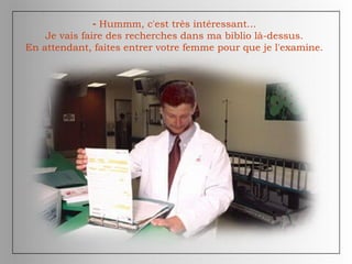 - Hummm, c'est très intéressant...
Je vais faire des recherches dans ma biblio là-dessus.
En attendant, faites entrer votre femme pour que je l'examine.
 