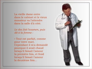 La vieille dame entre
dans le cabinet et le vieux
monsieur va l'attendre
dans la salle d'à côté.
Le doc fait l'examen, puis
dit à la femme :
- Tout est parfait, comme
pour votre mari.
Cependant il m'a demandé
pourquoi il avait chaud
lorsqu'il faisait l'amour
la première fois, et froid
lorsqu'il faisait l'amour
la deuxième fois...
 