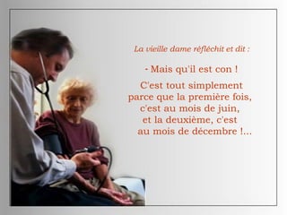 La vieille dame réfléchit et dit :
- Mais qu'il est con !
C'est tout simplement
parce que la première fois,
c'est au mois de juin,
et la deuxième, c'est
au mois de décembre !...
 