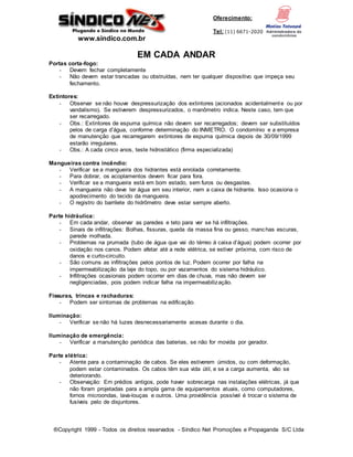 www.sindico.com.br
Oferecimento:
Tel: (11) 6671-2020
®Copyright 1999 - Todos os direitos reservados - Síndico Net Promoções e Propaganda S/C Ltda
EM CADA ANDAR
Portas corta-fogo:
- Devem fechar completamente
- Não devem estar trancadas ou obstruídas, nem ter qualquer dispositivo que impeça seu
fechamento.
Extintores:
- Observar se não houve despressurização dos extintores (acionados acidentalmente ou por
vandalismo). Se estiverem despressurizados, o manômetro indica. Neste caso, tem que
ser recarregado.
- Obs.: Extintores de espuma química não devem ser recarregados; devem ser substituídos
pelos de carga d’água, conforme determinação do INMETRO. O condomínio e a empresa
de manutenção que recarregarem extintores de espuma química depois de 30/09/1999
estarão irregulares.
- Obs.: A cada cinco anos, teste hidrostático (firma especializada)
Mangueiras contra incêndio:
- Verificar se a mangueira dos hidrantes está enrolada corretamente.
- Para dobrar, os acoplamentos devem ficar para fora.
- Verificar se a mangueira está em bom estado, sem furos ou desgastes.
- A mangueira não deve ter água em seu interior, nem a caixa de hidrante. Isso ocasiona o
apodrecimento do tecido da mangueira.
- O registro do barrilete do hidrômetro deve estar sempre aberto.
Parte hidráulica:
- Em cada andar, observar as paredes e teto para ver se há infiltrações.
- Sinais de infiltrações: Bolhas, fissuras, queda da massa fina ou gesso, manchas escuras,
parede molhada.
- Problemas na prumada (tubo de água que vai do térreo à caixa d’água) podem ocorrer por
oxidação nos canos. Podem afetar até a rede elétrica, se estiver próxima, com risco de
danos e curto-circuito.
- São comuns as infiltrações pelos pontos de luz. Podem ocorrer por falha na
impermeabilização da laje do topo, ou por vazamentos do sistema hidráulico.
- Infiltrações ocasionais podem ocorrer em dias de chuva, mas não devem ser
negligenciadas, pois podem indicar falha na impermeabilização.
Fissuras, trincas e rachaduras:
- Podem ser sintomas de problemas na edificação.
Iluminação:
- Verificar se não há luzes desnecessariamente acesas durante o dia.
Iluminação de emergência:
- Verificar a manutenção periódica das baterias, se não for movida por gerador.
Parte elétrica:
- Atente para a contaminação de cabos. Se eles estiverem úmidos, ou com deformação,
podem estar contaminados. Os cabos têm sua vida útil, e se a carga aumenta, vão se
deteriorando.
- Observação: Em prédios antigos, pode haver sobrecarga nas instalações elétricas, já que
não foram projetadas para a ampla gama de equipamentos atuais, como computadores,
fornos microondas, lava-louças e outros. Uma providência possível é trocar o sistema de
fusíveis pelo de disjuntores.
 