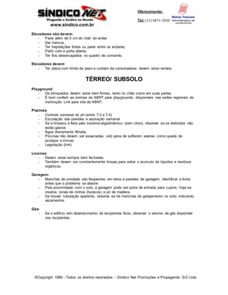 www.sindico.com.br
Oferecimento:
Tel: (11) 6671-2020
®Copyright 1999 - Todos os direitos reservados - Síndico Net Promoções e Propaganda S/C Ltda
Elevadores não devem:
- Parar além de 5 cm do nível do andar.
- Dar trancos.
- Ter trepidações fortes ou parar entre os andares.
- Partir com a porta aberta.
- Ter fios desencapados no quadro de comando.
Elevadores devem:
- Ter placa com limite de peso e contato da conservadora devem estar visíveis
TÉRREO/ SUBSOLO
Playground:
- Os brinquedos devem estar bem firmes, tanto no chão como em suas partes.
- É bom conferir as normas da ABNT para playgrounds, disponíveis nas sedes regionais da
instituição. Link para site da ABNT.
Piscinas:
- Controle semanal do ph (entre 7,0 e 7,4)
- Escovação das paredes e aspiração semanal
- Se a limpeza é feita pelo sistema oligodinâmico (sem cloro), observar se os eletrodos não
estão gastos
- Água diariamente filtrada.
- Piscinas não devem ser esvaziadas, sob pena de sofrerem avarias como queda de
azulejos e trincas
- Legislação (link)
Lixeiras:
- Devem estar sempre bem fechadas.
- Também devem ser constantemente limpas para evitar o acúmulo de líquidos e resíduos
orgânicos.
Garagem:
- Manchas de umidade são freqüentes em tetos e paredes de garagem. Identificar a fonte
antes que o problema se alastre
- Pela proximidade com o solo, a garagem pode ser porta de entrada para cupins. Veja se
insetos, sinais de ninhos (buracos) e pó de madeira.
- Se houver tubulação aparente, observe se há manchas de gotejamento no solo, indicando
vazamentos.
Gás:
- Se o edifício tem abastecimento de recipientes fixos, observar o volume de gás disponível
nos recipientes.
 