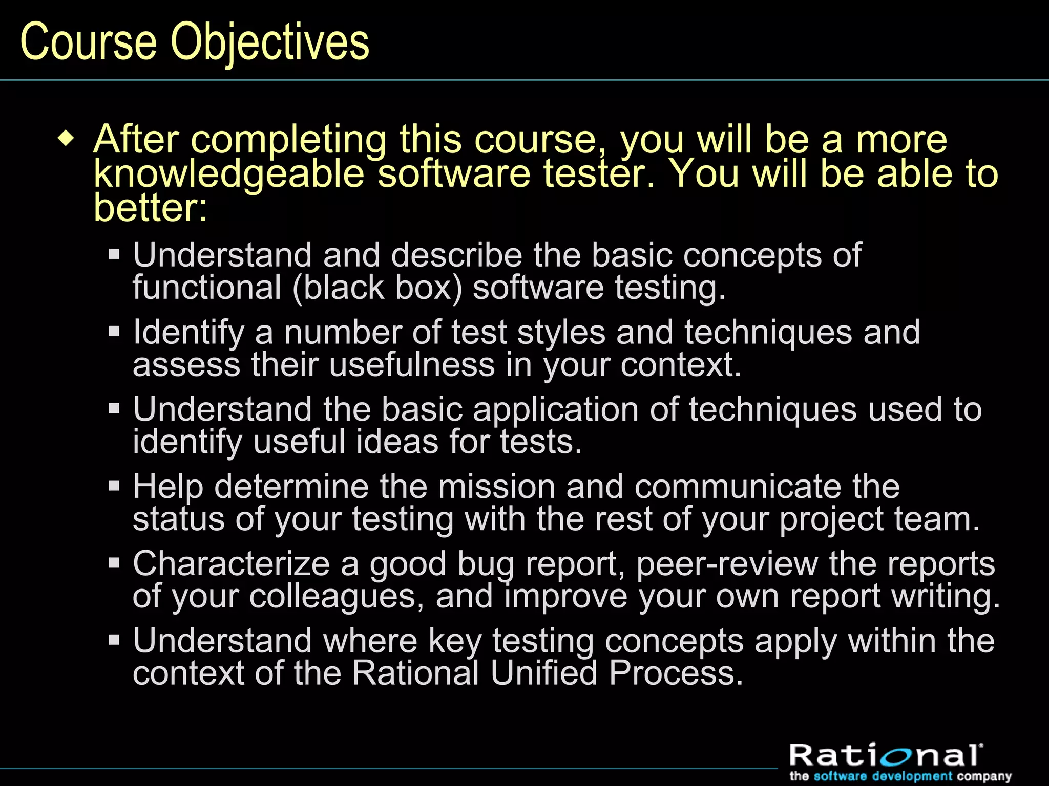 Course Objectives
 After completing this course, you will be a more
knowledgeable software tester. You will be able to
better:
 Understand and describe the basic concepts of
functional (black box) software testing.
 Identify a number of test styles and techniques and
assess their usefulness in your context.
 Understand the basic application of techniques used to
identify useful ideas for tests.
 Help determine the mission and communicate the
status of your testing with the rest of your project team.
 Characterize a good bug report, peer-review the reports
of your colleagues, and improve your own report writing.
 Understand where key testing concepts apply within the
context of the Rational Unified Process.
 