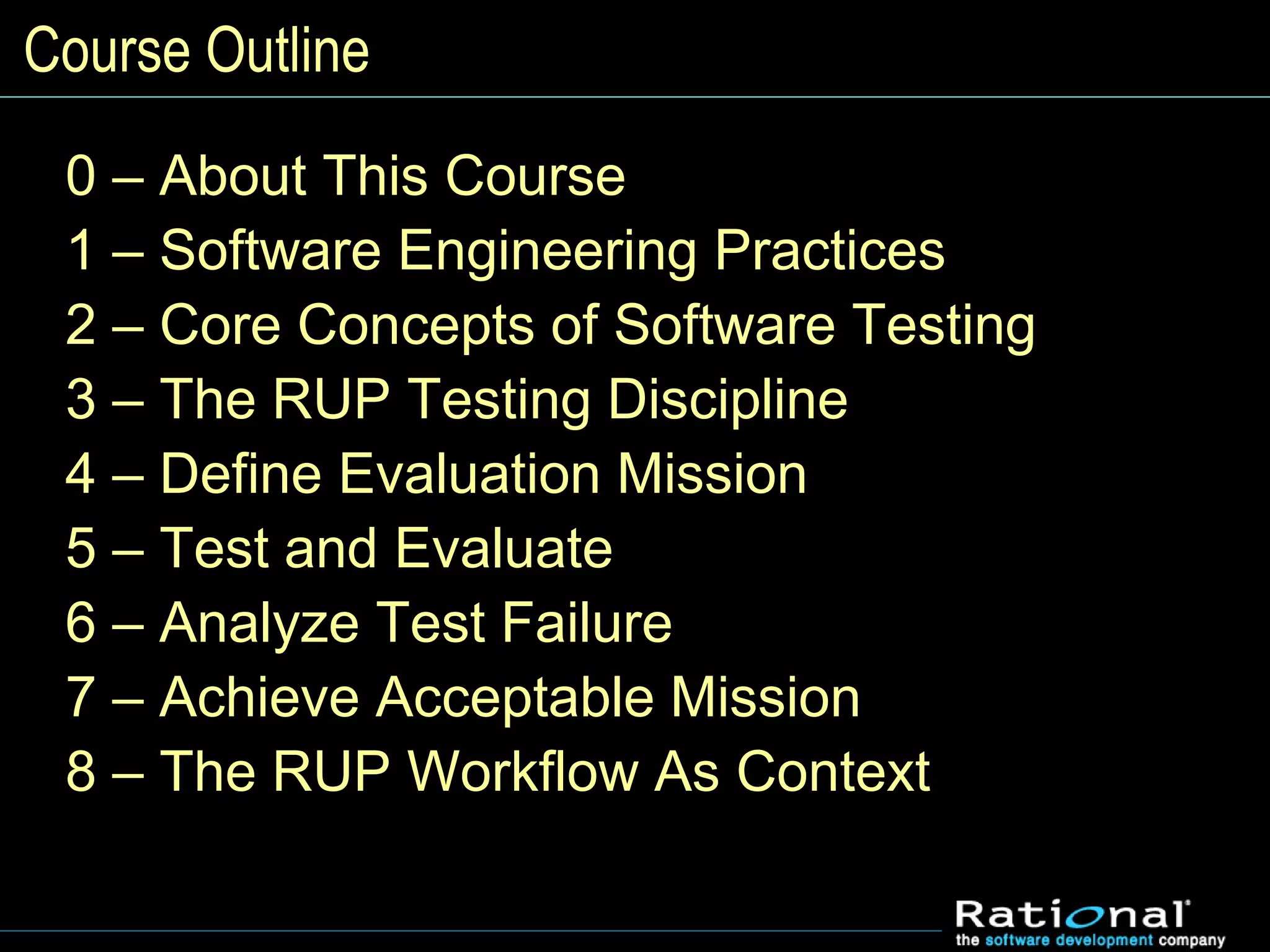 Course Outline
0 – About This Course
1 – Software Engineering Practices
2 – Core Concepts of Software Testing
3 – The RUP Testing Discipline
4 – Define Evaluation Mission
5 – Test and Evaluate
6 – Analyze Test Failure
7 – Achieve Acceptable Mission
8 – The RUP Workflow As Context
 