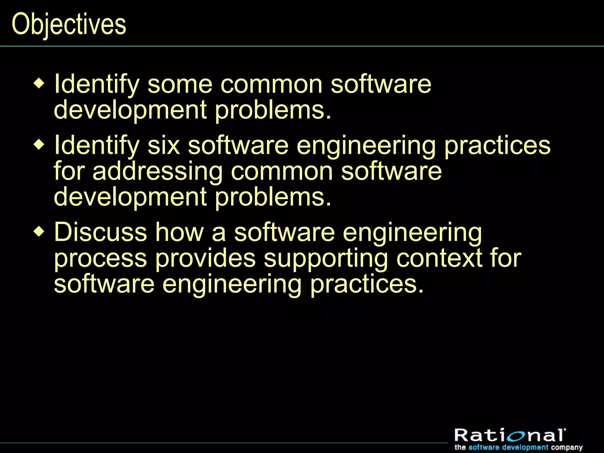 Objectives
 Identify some common software
development problems.
 Identify six software engineering practices
for addressing common software
development problems.
 Discuss how a software engineering
process provides supporting context for
software engineering practices.
 