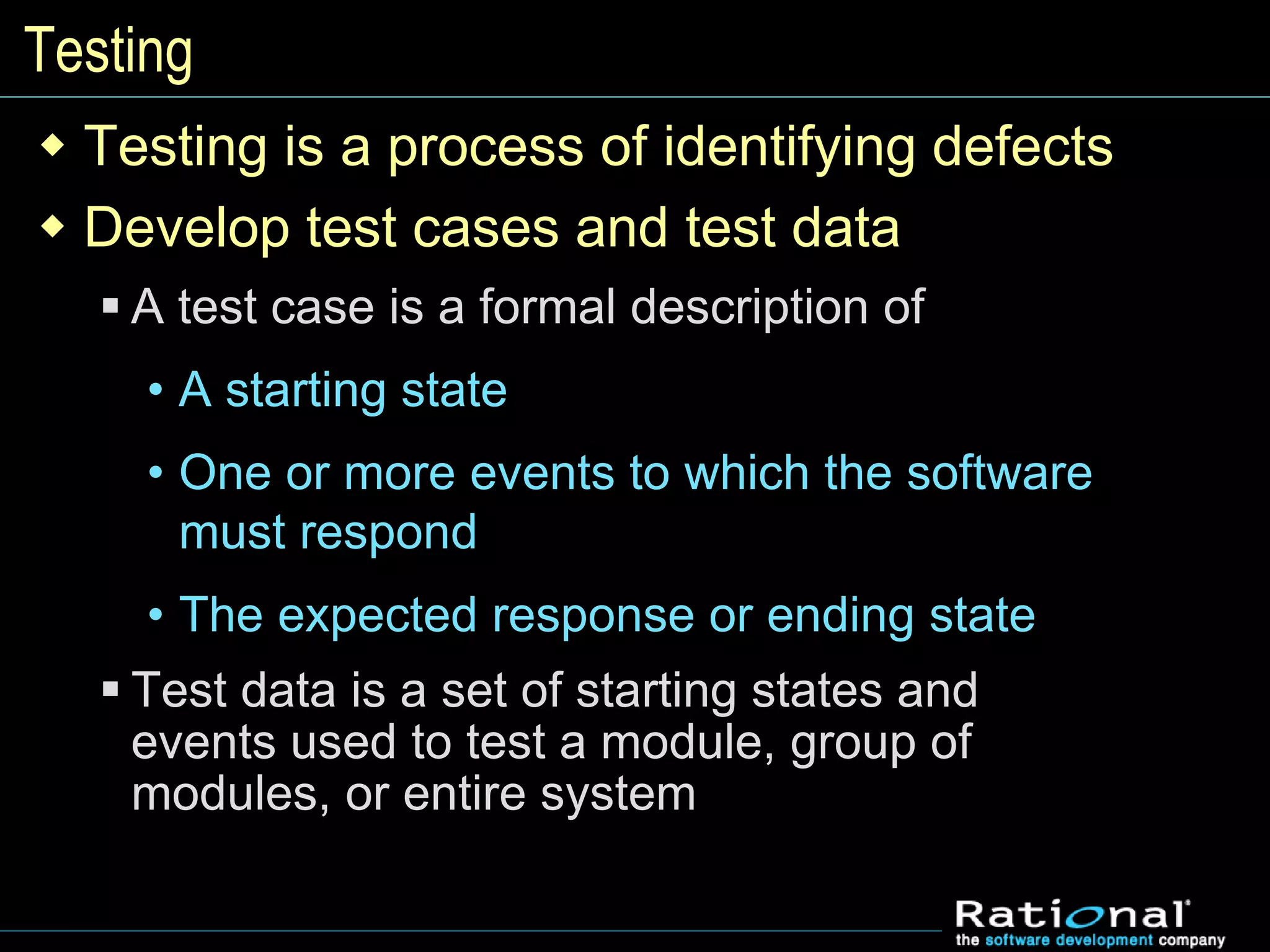 Testing
 Testing is a process of identifying defects
 Develop test cases and test data
 A test case is a formal description of
• A starting state
• One or more events to which the software
must respond
• The expected response or ending state
 Test data is a set of starting states and
events used to test a module, group of
modules, or entire system
 
