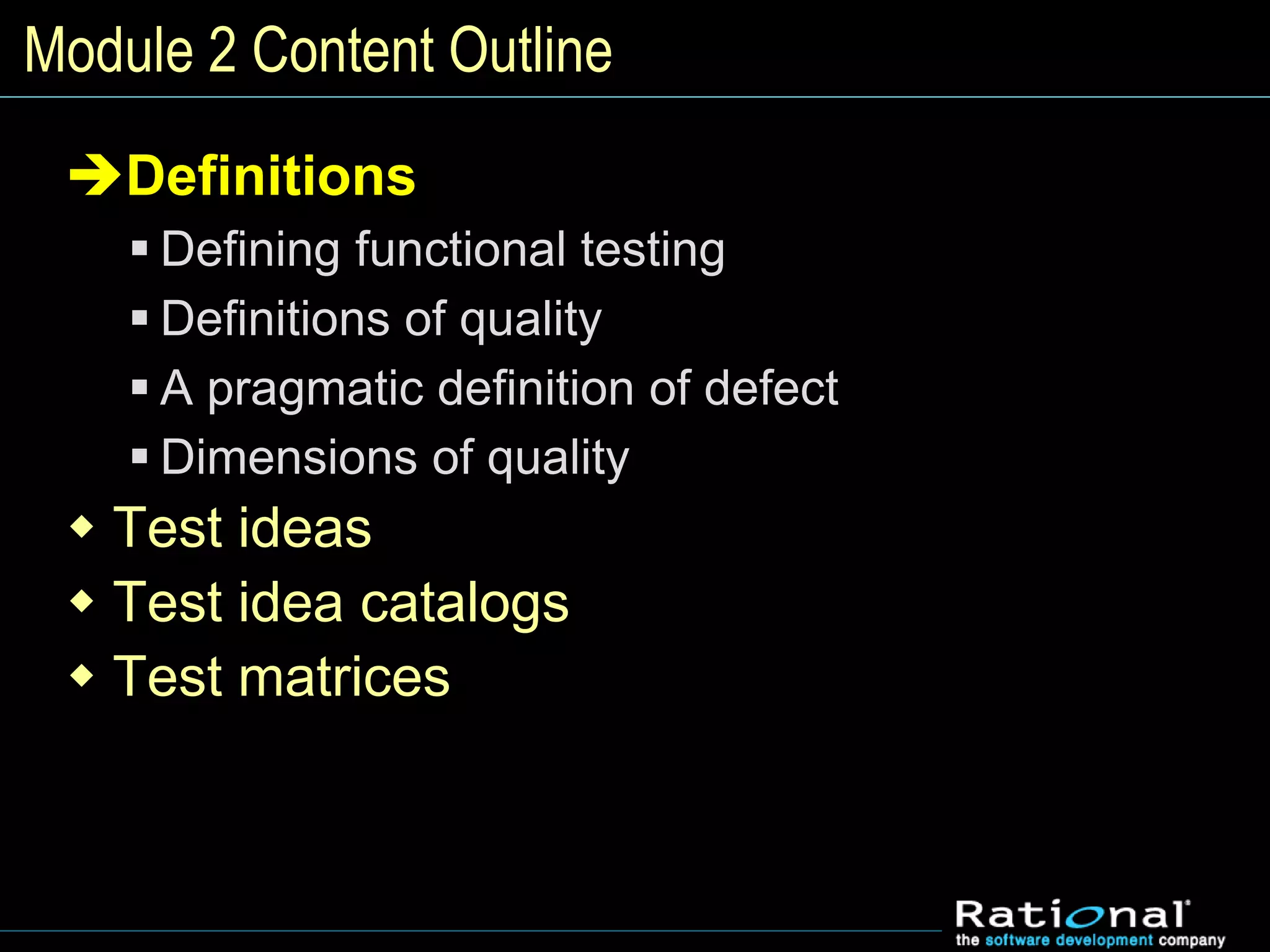 Module 2 Content Outline
Definitions
 Defining functional testing
 Definitions of quality
 A pragmatic definition of defect
 Dimensions of quality
 Test ideas
 Test idea catalogs
 Test matrices
 