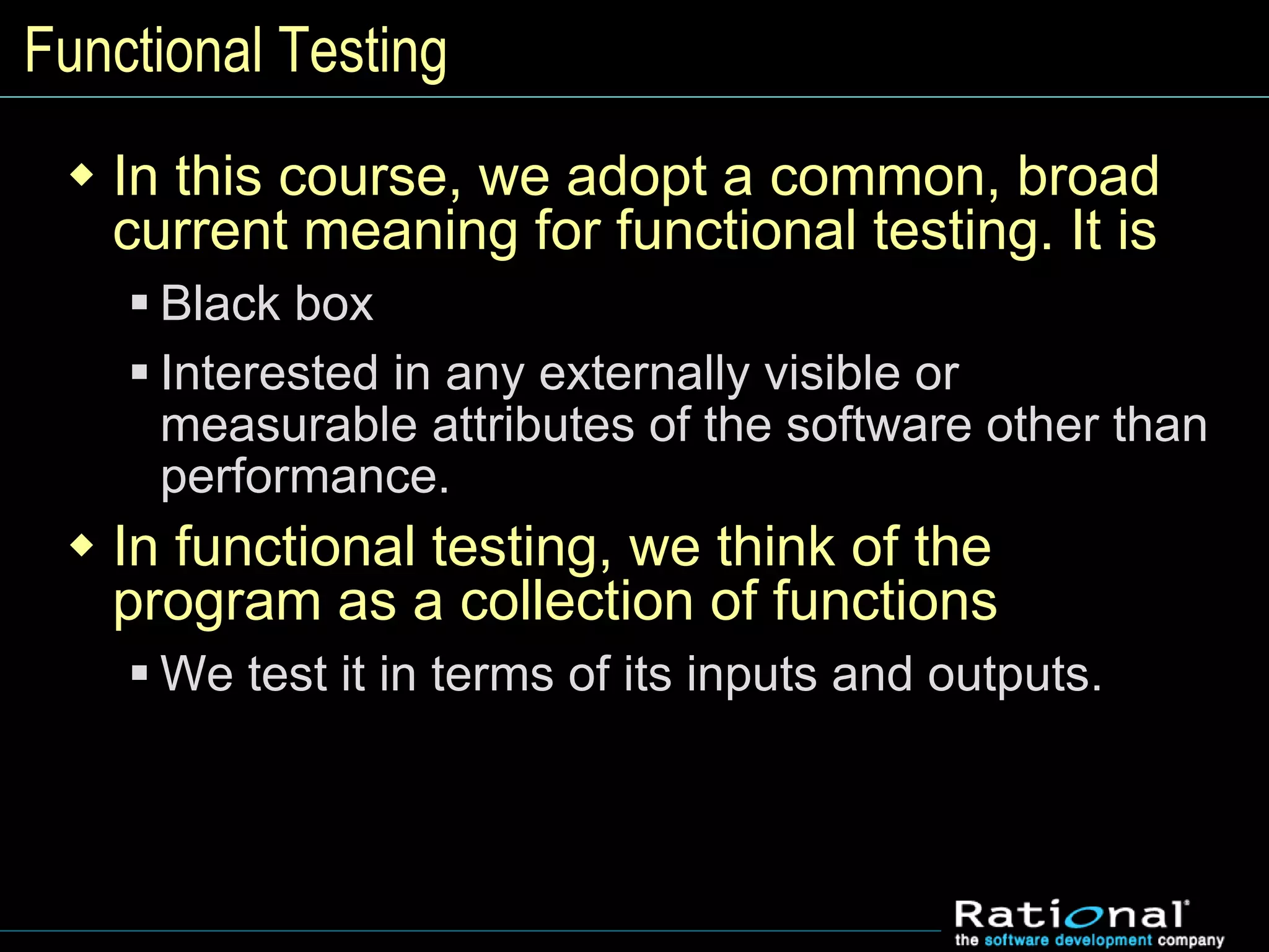 Functional Testing
 In this course, we adopt a common, broad
current meaning for functional testing. It is
 Black box
 Interested in any externally visible or
measurable attributes of the software other than
performance.
 In functional testing, we think of the
program as a collection of functions
 We test it in terms of its inputs and outputs.
 