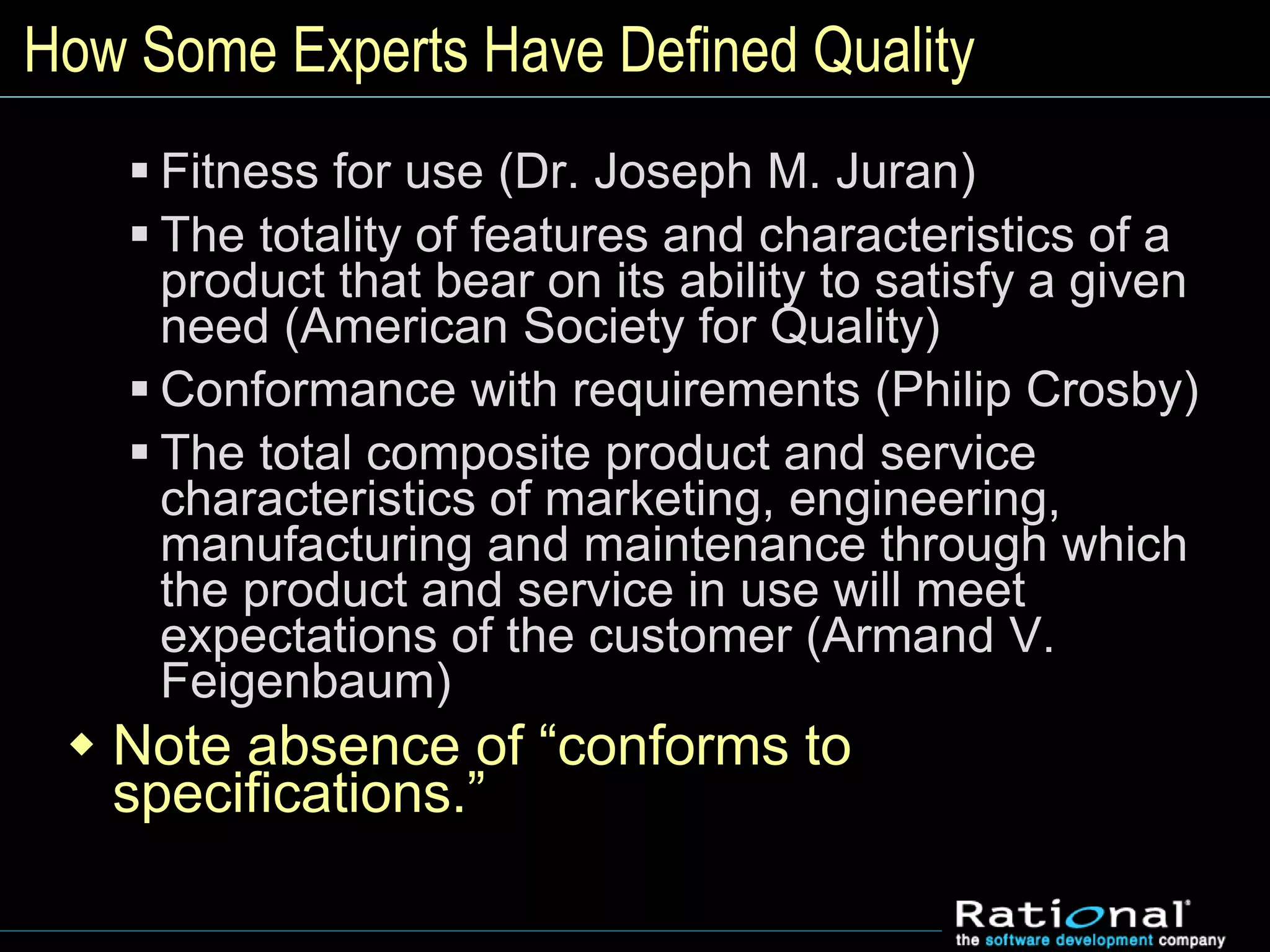 How Some Experts Have Defined Quality
 Fitness for use (Dr. Joseph M. Juran)
 The totality of features and characteristics of a
product that bear on its ability to satisfy a given
need (American Society for Quality)
 Conformance with requirements (Philip Crosby)
 The total composite product and service
characteristics of marketing, engineering,
manufacturing and maintenance through which
the product and service in use will meet
expectations of the customer (Armand V.
Feigenbaum)
 Note absence of “conforms to
specifications.”
 