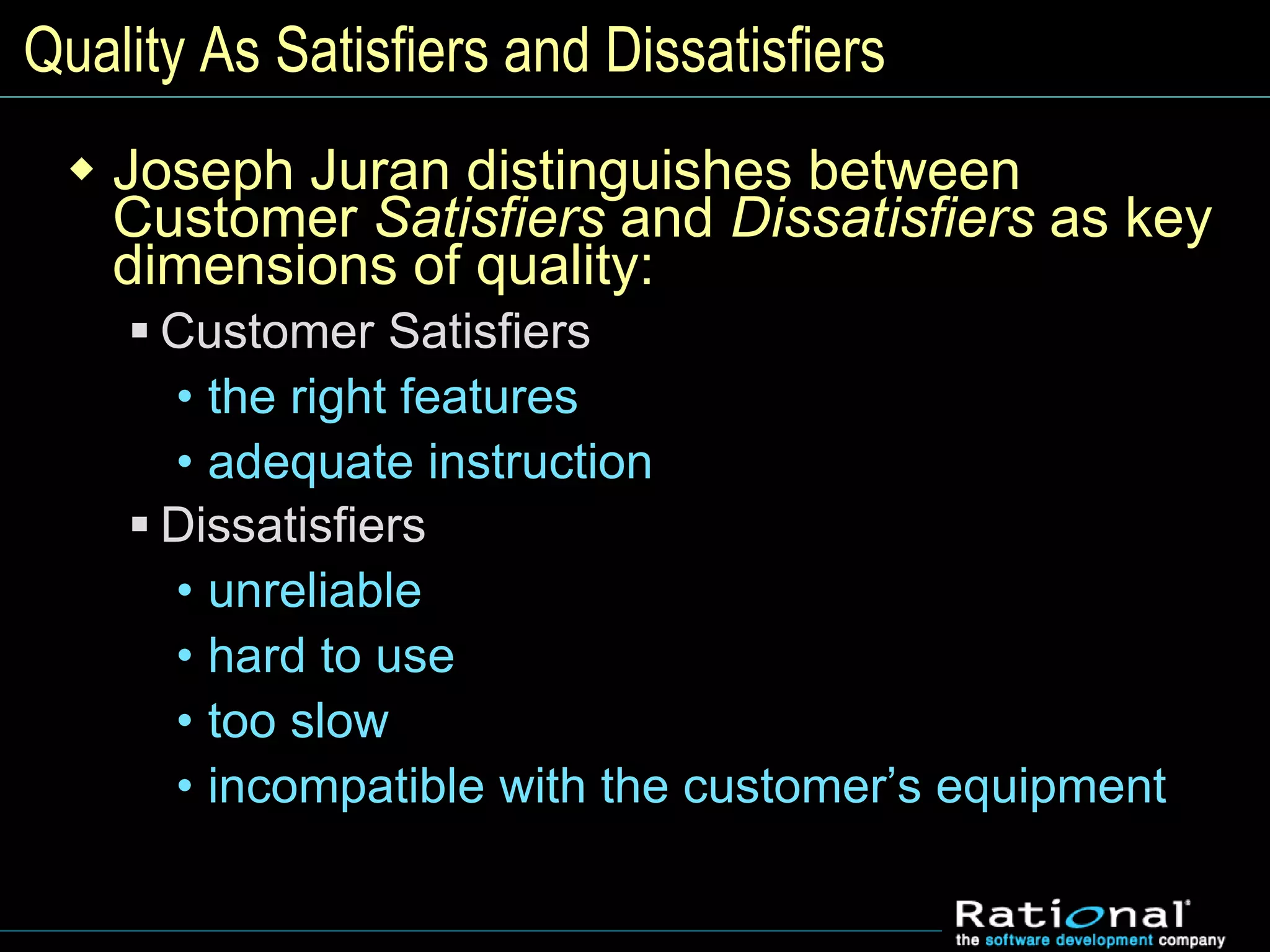 Quality As Satisfiers and Dissatisfiers
 Joseph Juran distinguishes between
Customer Satisfiers and Dissatisfiers as key
dimensions of quality:
 Customer Satisfiers
• the right features
• adequate instruction
 Dissatisfiers
• unreliable
• hard to use
• too slow
• incompatible with the customer’s equipment
 