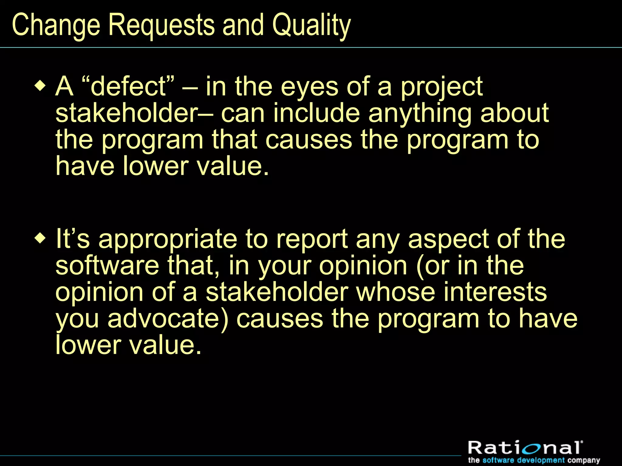 Change Requests and Quality
 A “defect” – in the eyes of a project
stakeholder– can include anything about
the program that causes the program to
have lower value.
 It’s appropriate to report any aspect of the
software that, in your opinion (or in the
opinion of a stakeholder whose interests
you advocate) causes the program to have
lower value.
 