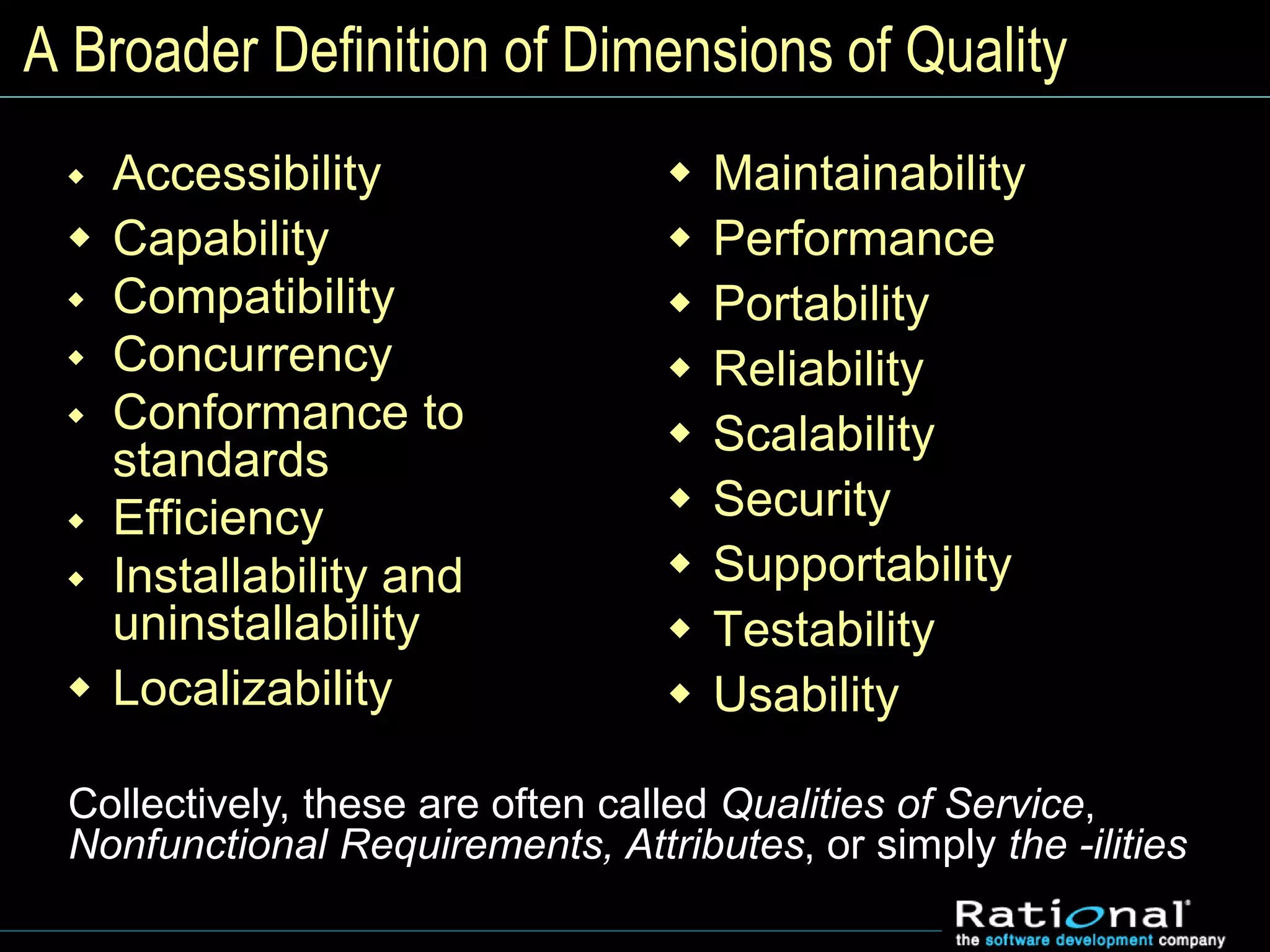 A Broader Definition of Dimensions of Quality
 Accessibility
 Capability
 Compatibility
 Concurrency
 Conformance to
standards
 Efficiency
 Installability and
uninstallability
 Localizability
 Maintainability
 Performance
 Portability
 Reliability
 Scalability
 Security
 Supportability
 Testability
 Usability
Collectively, these are often called Qualities of Service,
Nonfunctional Requirements, Attributes, or simply the -ilities
 