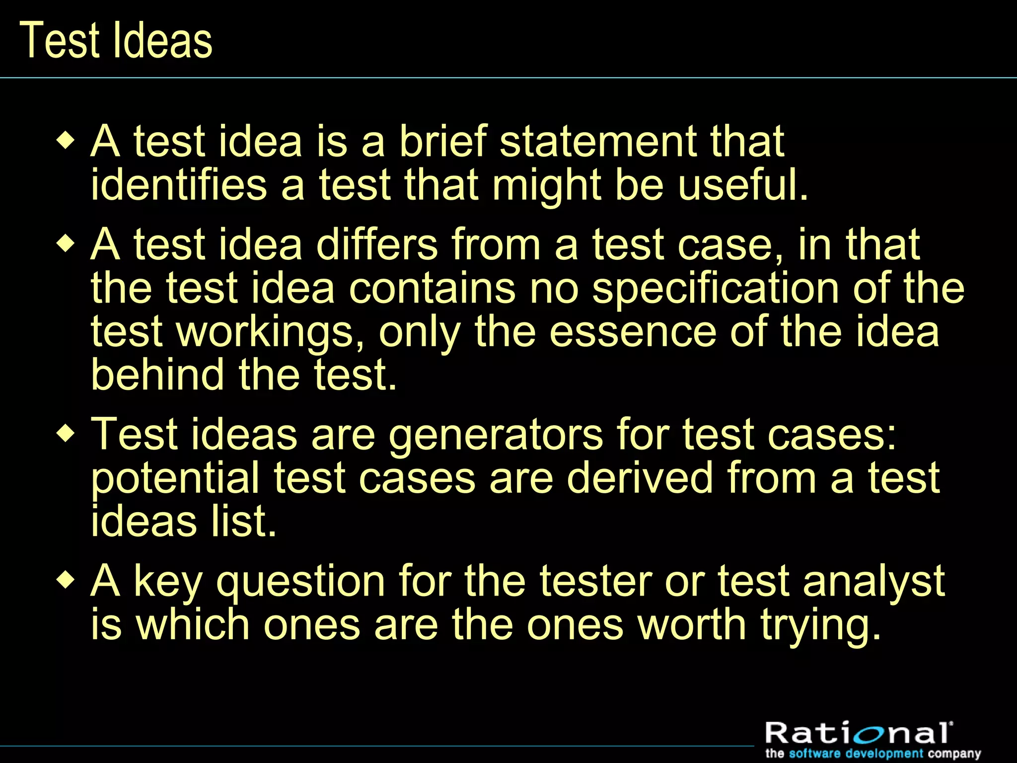 Test Ideas
 A test idea is a brief statement that
identifies a test that might be useful.
 A test idea differs from a test case, in that
the test idea contains no specification of the
test workings, only the essence of the idea
behind the test.
 Test ideas are generators for test cases:
potential test cases are derived from a test
ideas list.
 A key question for the tester or test analyst
is which ones are the ones worth trying.
 