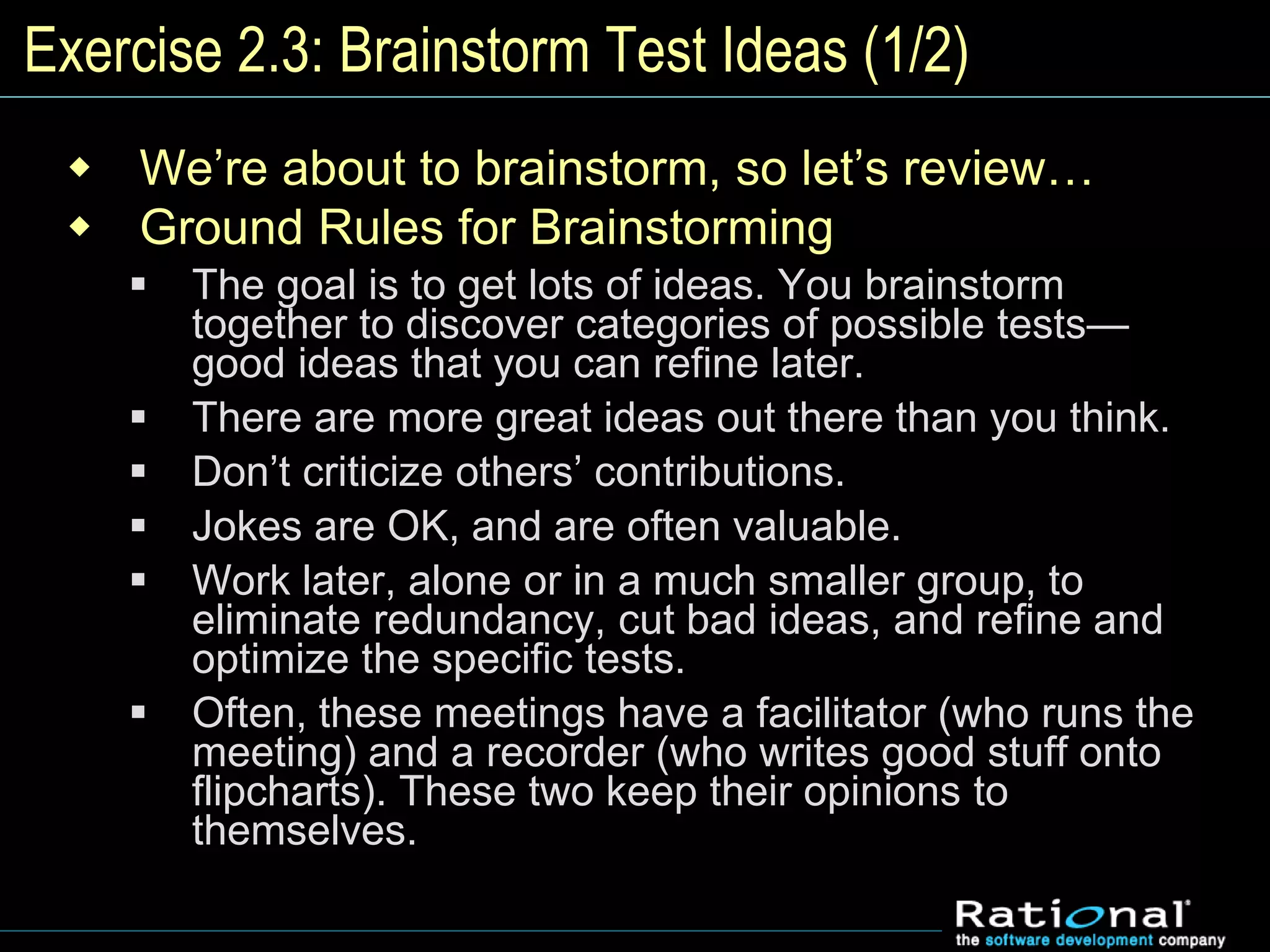 Exercise 2.3: Brainstorm Test Ideas (1/2)
 We’re about to brainstorm, so let’s review…
 Ground Rules for Brainstorming
 The goal is to get lots of ideas. You brainstorm
together to discover categories of possible tests—
good ideas that you can refine later.
 There are more great ideas out there than you think.
 Don’t criticize others’ contributions.
 Jokes are OK, and are often valuable.
 Work later, alone or in a much smaller group, to
eliminate redundancy, cut bad ideas, and refine and
optimize the specific tests.
 Often, these meetings have a facilitator (who runs the
meeting) and a recorder (who writes good stuff onto
flipcharts). These two keep their opinions to
themselves.
 