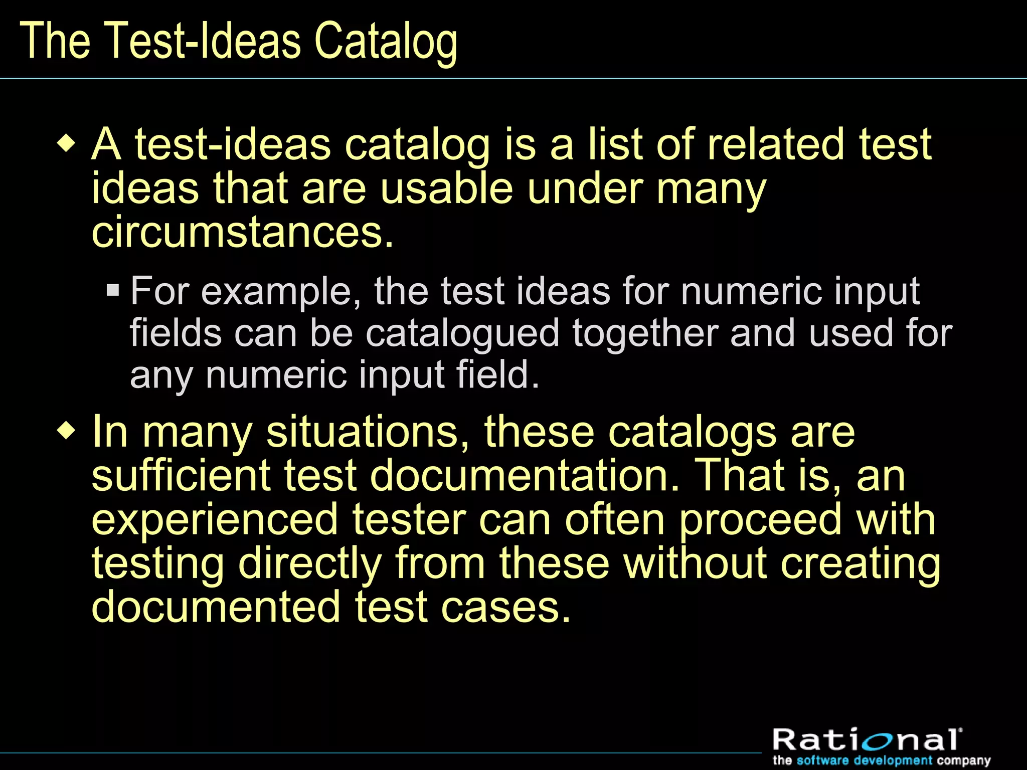 The Test-Ideas Catalog
 A test-ideas catalog is a list of related test
ideas that are usable under many
circumstances.
 For example, the test ideas for numeric input
fields can be catalogued together and used for
any numeric input field.
 In many situations, these catalogs are
sufficient test documentation. That is, an
experienced tester can often proceed with
testing directly from these without creating
documented test cases.
 