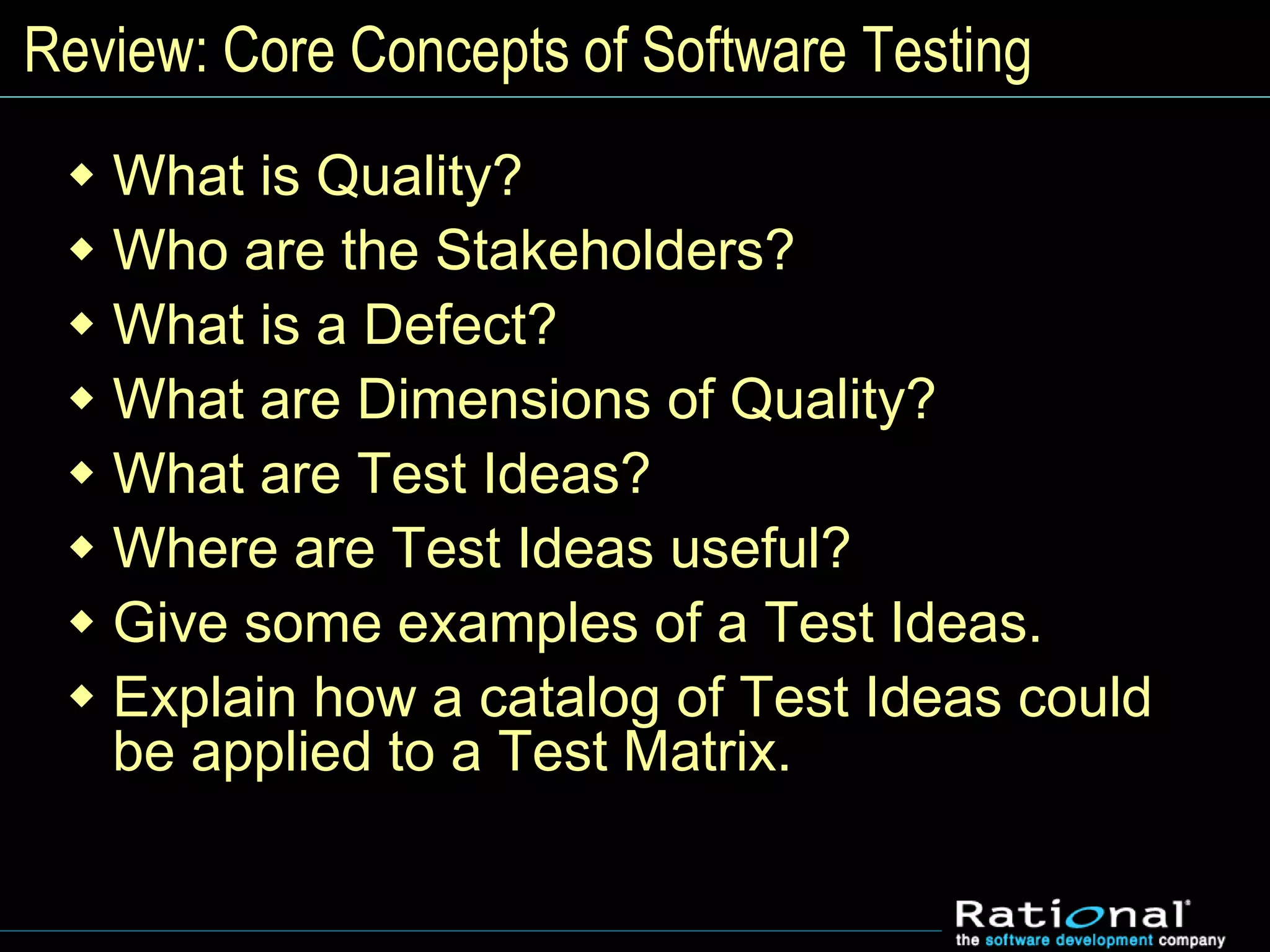 Review: Core Concepts of Software Testing
 What is Quality?
 Who are the Stakeholders?
 What is a Defect?
 What are Dimensions of Quality?
 What are Test Ideas?
 Where are Test Ideas useful?
 Give some examples of a Test Ideas.
 Explain how a catalog of Test Ideas could
be applied to a Test Matrix.
 