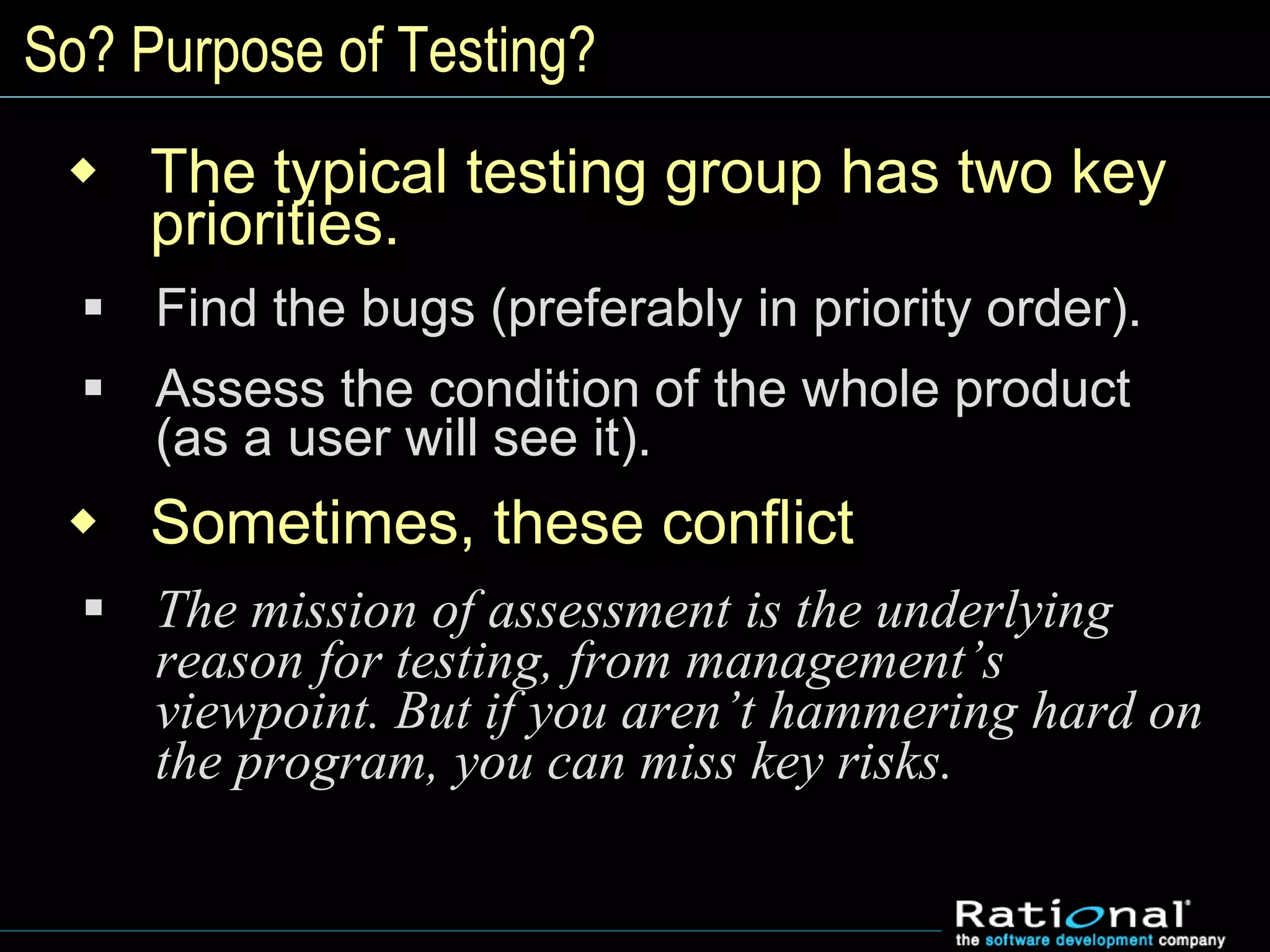 So? Purpose of Testing?
 The typical testing group has two key
priorities.
 Find the bugs (preferably in priority order).
 Assess the condition of the whole product
(as a user will see it).
 Sometimes, these conflict
 The mission of assessment is the underlying
reason for testing, from management’s
viewpoint. But if you aren’t hammering hard on
the program, you can miss key risks.
 