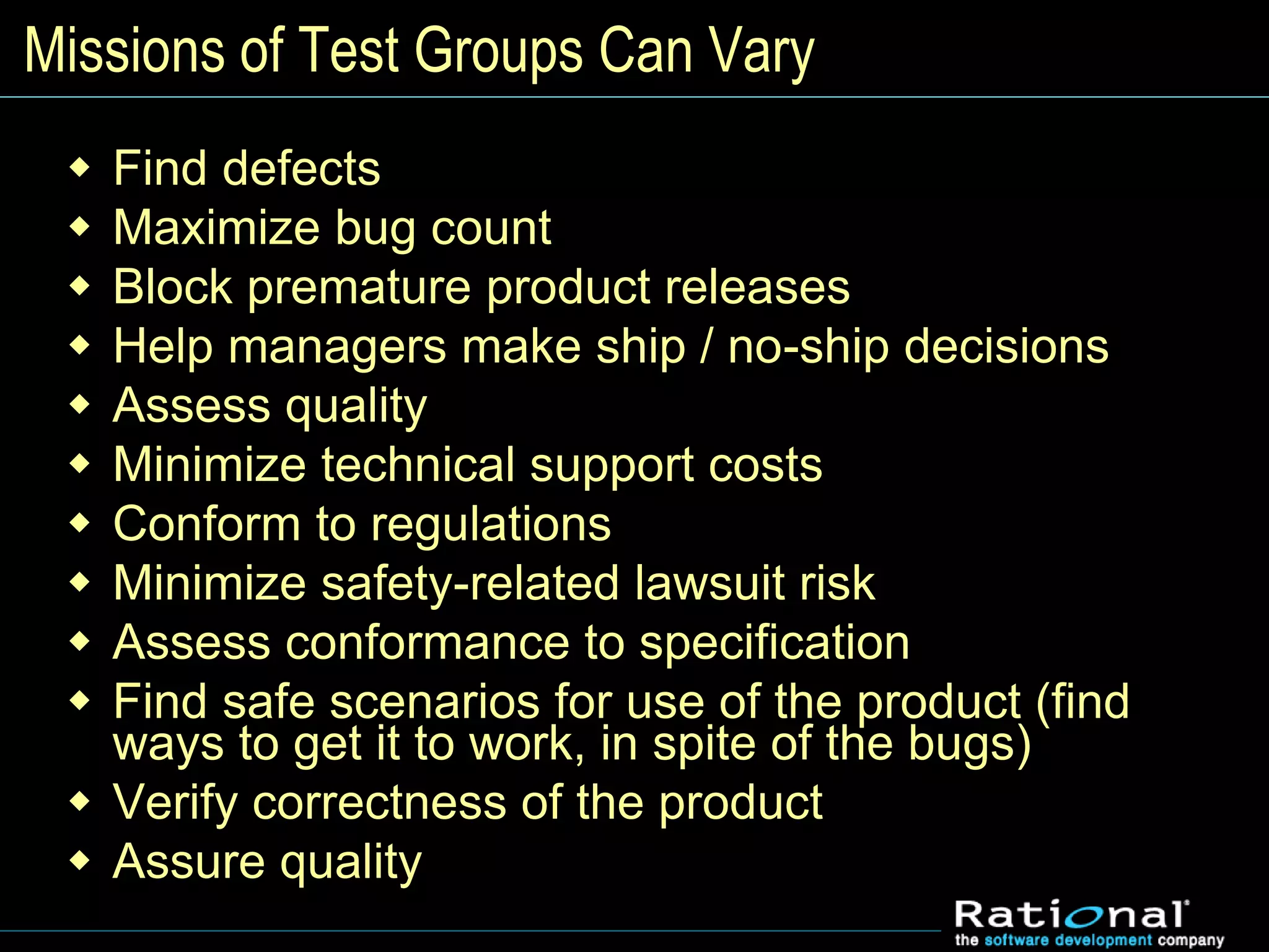 Missions of Test Groups Can Vary
 Find defects
 Maximize bug count
 Block premature product releases
 Help managers make ship / no-ship decisions
 Assess quality
 Minimize technical support costs
 Conform to regulations
 Minimize safety-related lawsuit risk
 Assess conformance to specification
 Find safe scenarios for use of the product (find
ways to get it to work, in spite of the bugs)
 Verify correctness of the product
 Assure quality
 