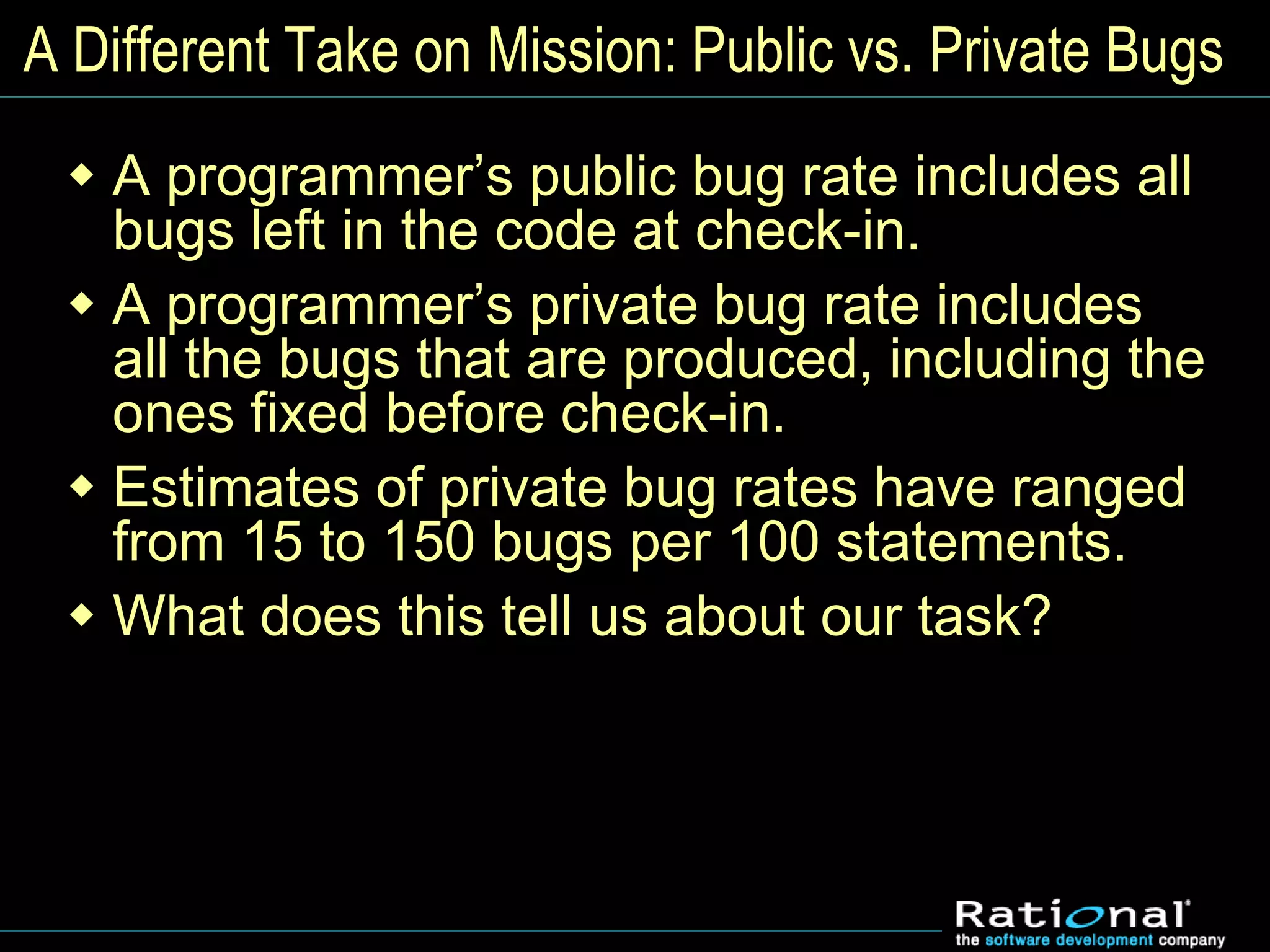 A Different Take on Mission: Public vs. Private Bugs
 A programmer’s public bug rate includes all
bugs left in the code at check-in.
 A programmer’s private bug rate includes
all the bugs that are produced, including the
ones fixed before check-in.
 Estimates of private bug rates have ranged
from 15 to 150 bugs per 100 statements.
 What does this tell us about our task?
 