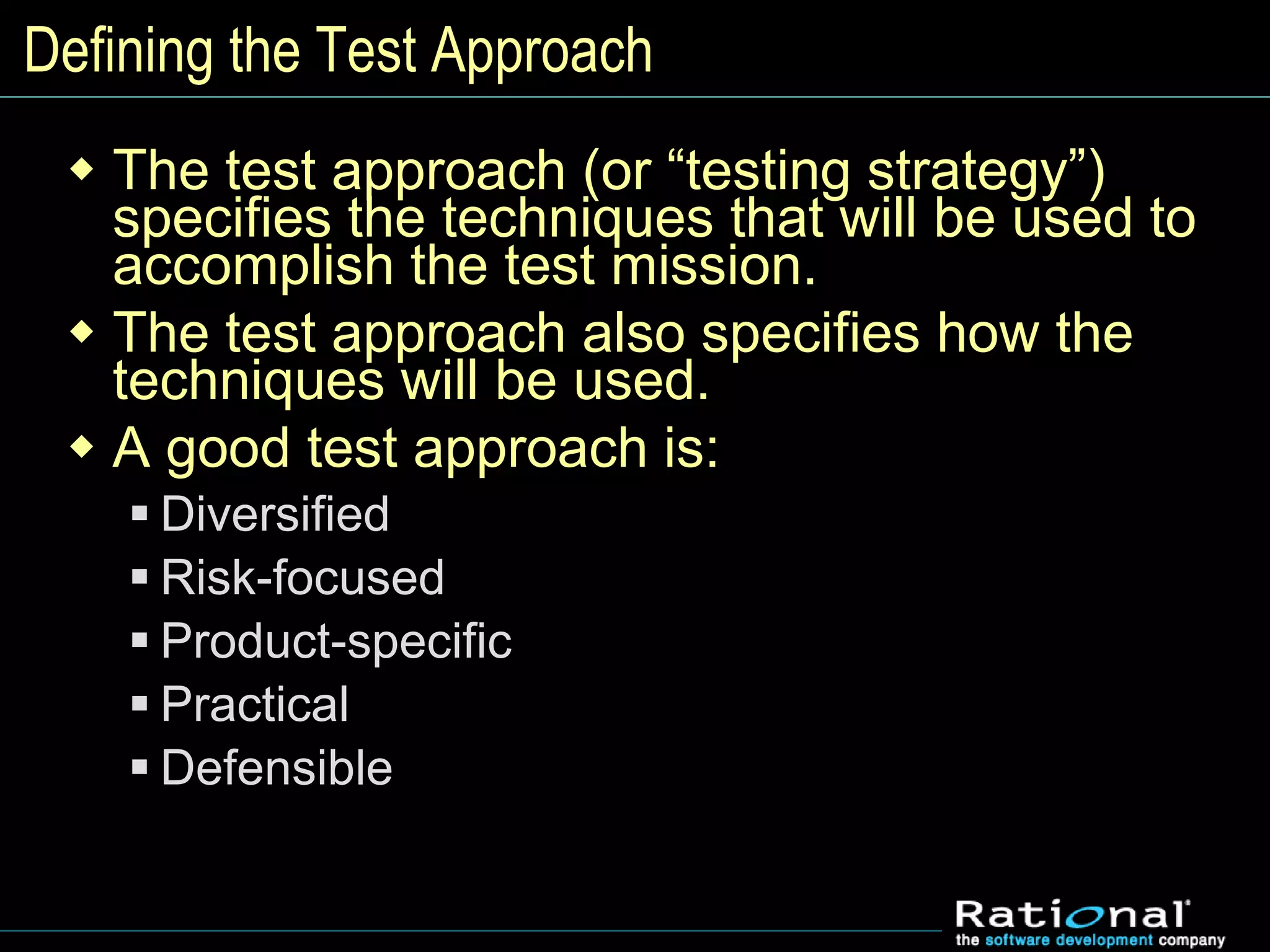 Defining the Test Approach
 The test approach (or “testing strategy”)
specifies the techniques that will be used to
accomplish the test mission.
 The test approach also specifies how the
techniques will be used.
 A good test approach is:
 Diversified
 Risk-focused
 Product-specific
 Practical
 Defensible
 