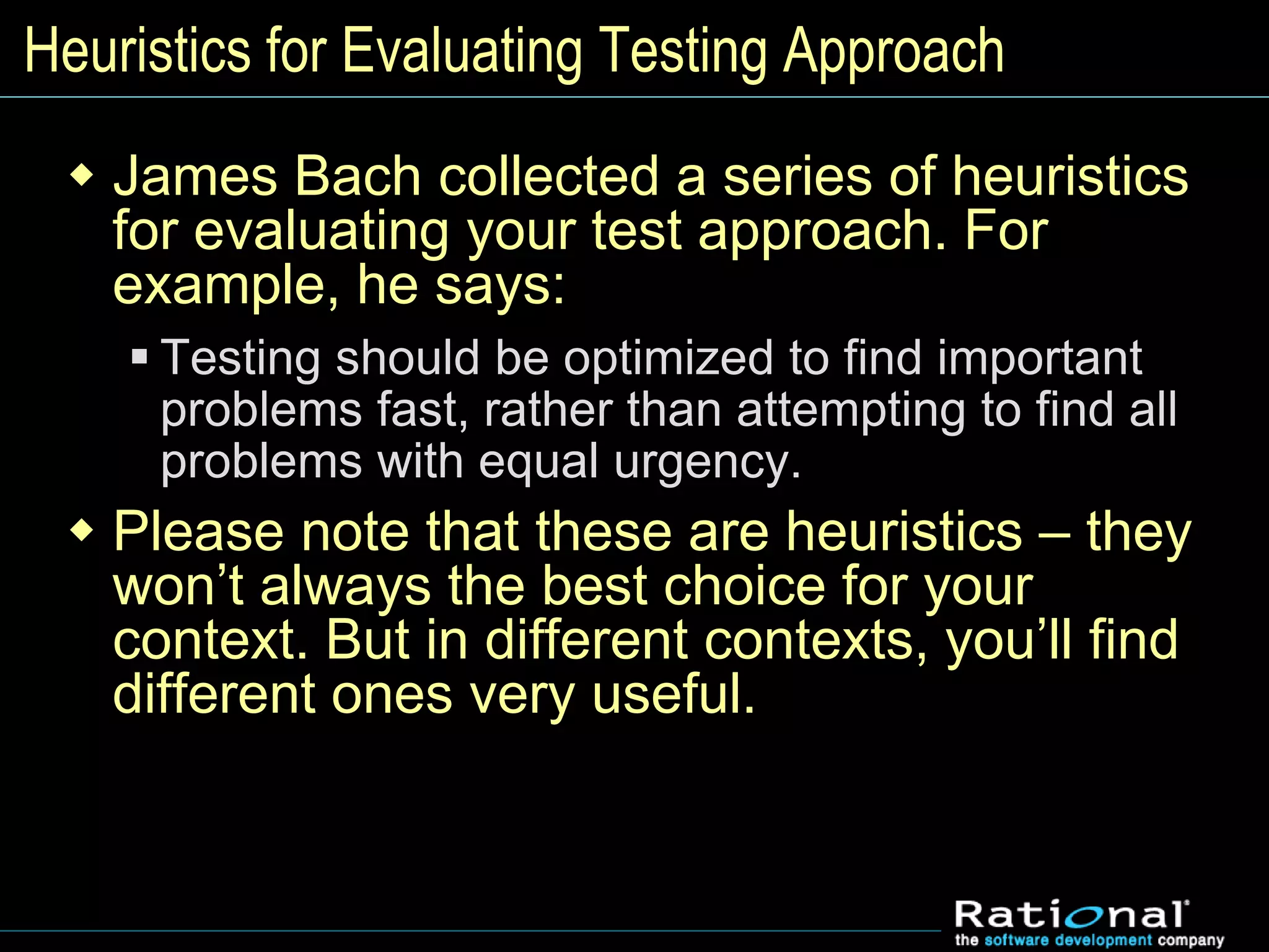 Heuristics for Evaluating Testing Approach
 James Bach collected a series of heuristics
for evaluating your test approach. For
example, he says:
 Testing should be optimized to find important
problems fast, rather than attempting to find all
problems with equal urgency.
 Please note that these are heuristics – they
won’t always the best choice for your
context. But in different contexts, you’ll find
different ones very useful.
 