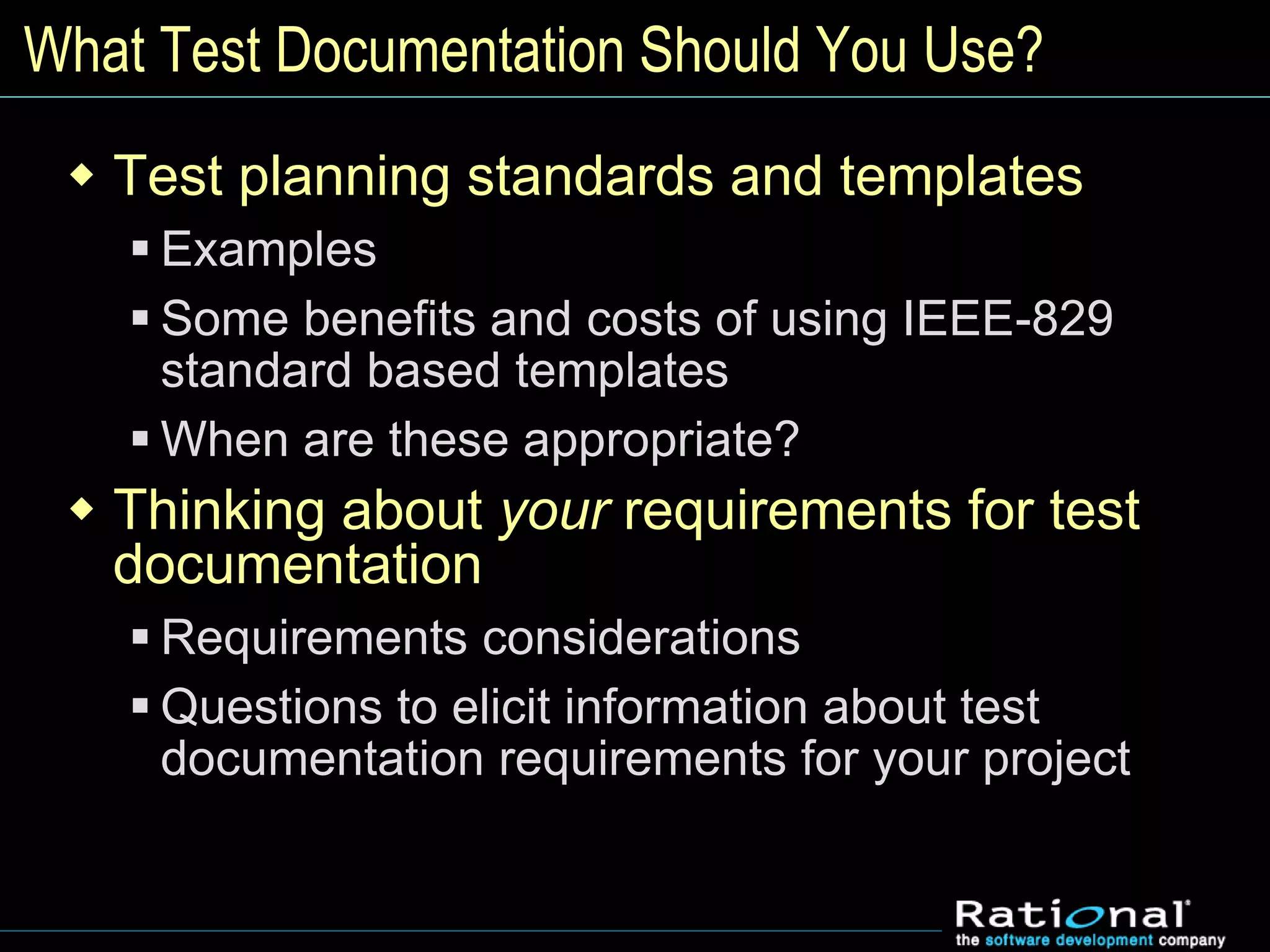 What Test Documentation Should You Use?
 Test planning standards and templates
 Examples
 Some benefits and costs of using IEEE-829
standard based templates
 When are these appropriate?
 Thinking about your requirements for test
documentation
 Requirements considerations
 Questions to elicit information about test
documentation requirements for your project
 