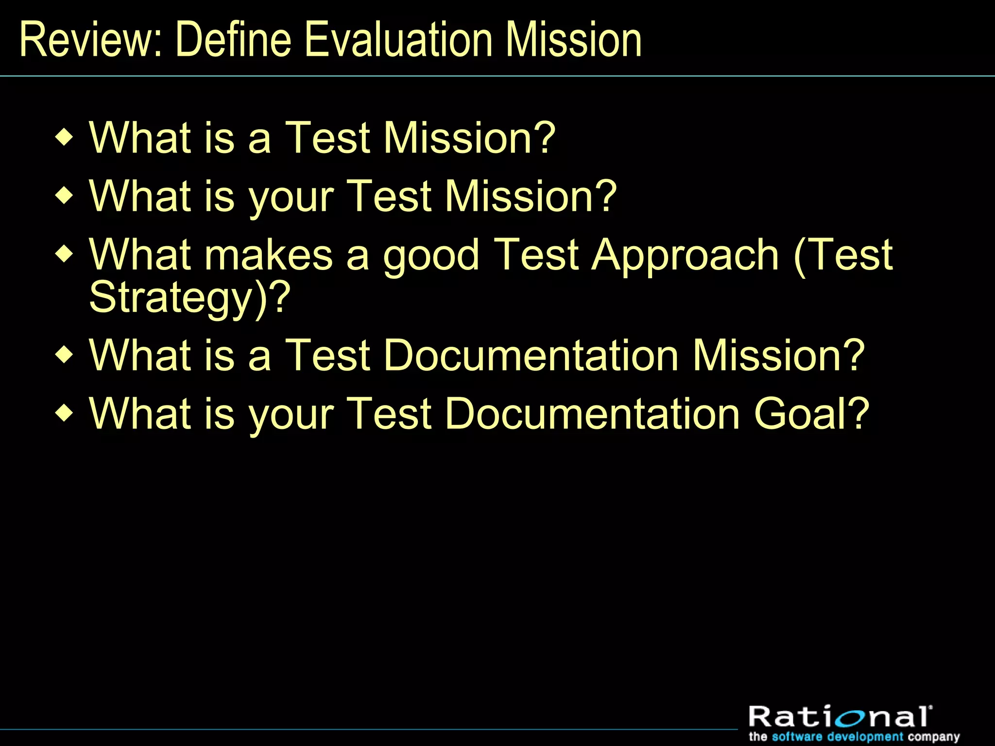 Review: Define Evaluation Mission
 What is a Test Mission?
 What is your Test Mission?
 What makes a good Test Approach (Test
Strategy)?
 What is a Test Documentation Mission?
 What is your Test Documentation Goal?
 