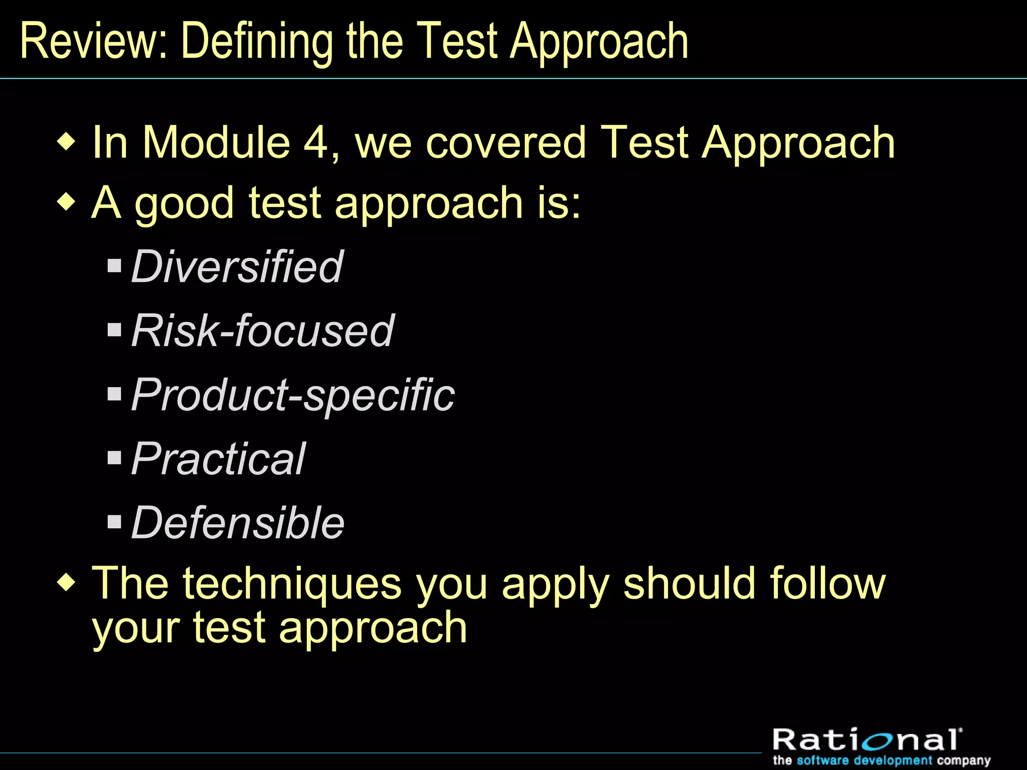 Review: Defining the Test Approach
 In Module 4, we covered Test Approach
 A good test approach is:
Diversified
Risk-focused
Product-specific
Practical
Defensible
 The techniques you apply should follow
your test approach
 
