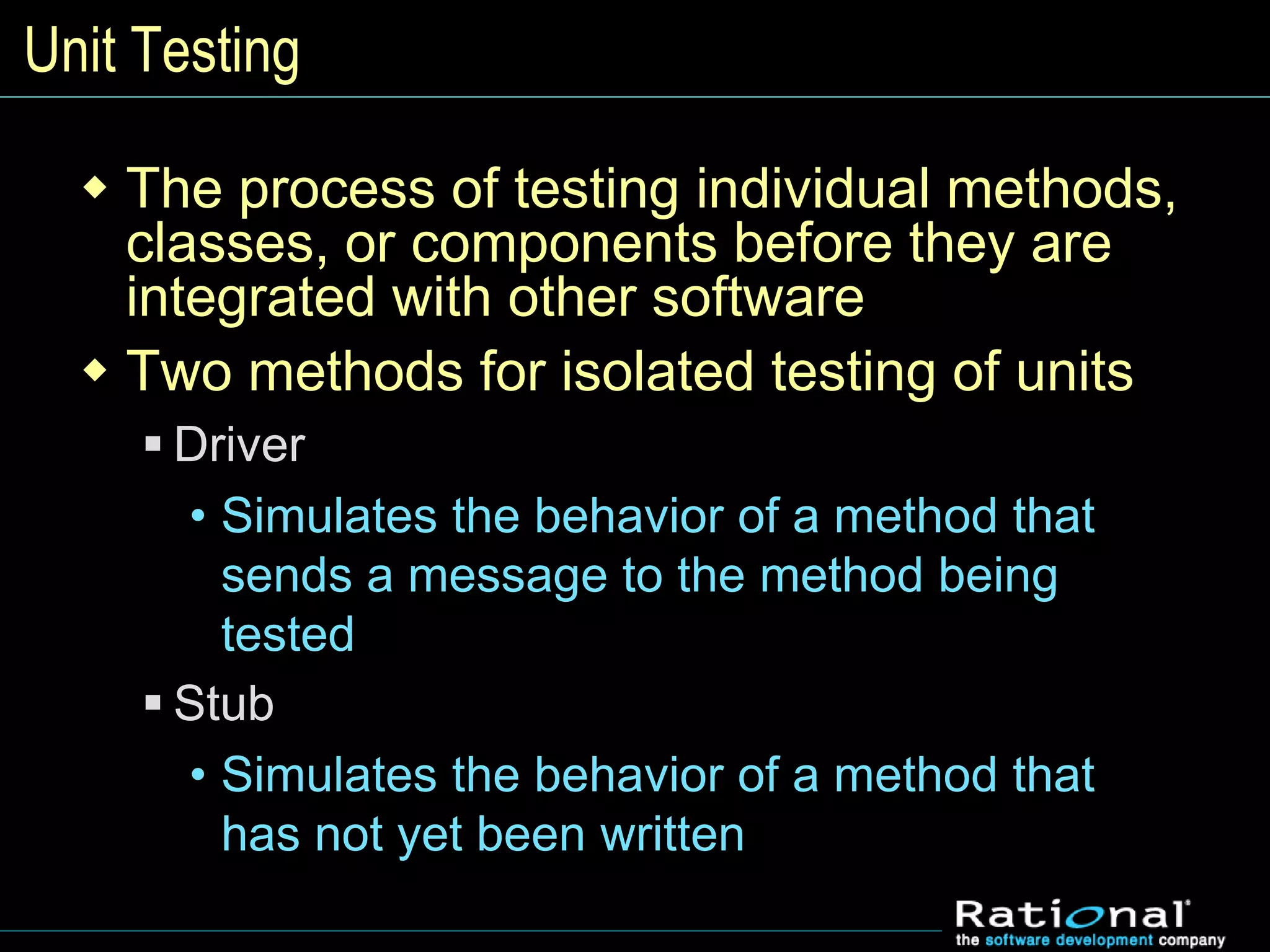 Unit Testing
 The process of testing individual methods,
classes, or components before they are
integrated with other software
 Two methods for isolated testing of units
 Driver
• Simulates the behavior of a method that
sends a message to the method being
tested
 Stub
• Simulates the behavior of a method that
has not yet been written
 