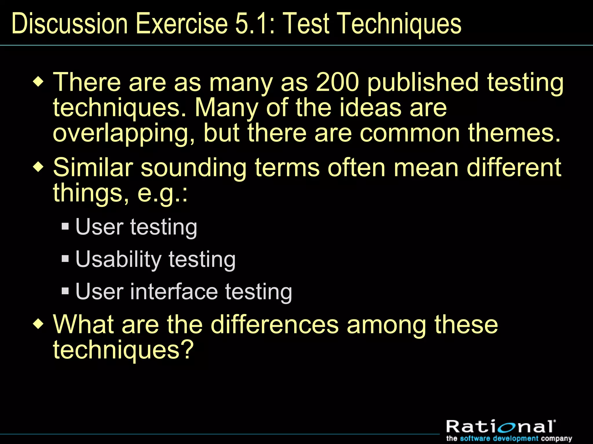 Discussion Exercise 5.1: Test Techniques
 There are as many as 200 published testing
techniques. Many of the ideas are
overlapping, but there are common themes.
 Similar sounding terms often mean different
things, e.g.:
 User testing
 Usability testing
 User interface testing
 What are the differences among these
techniques?
 