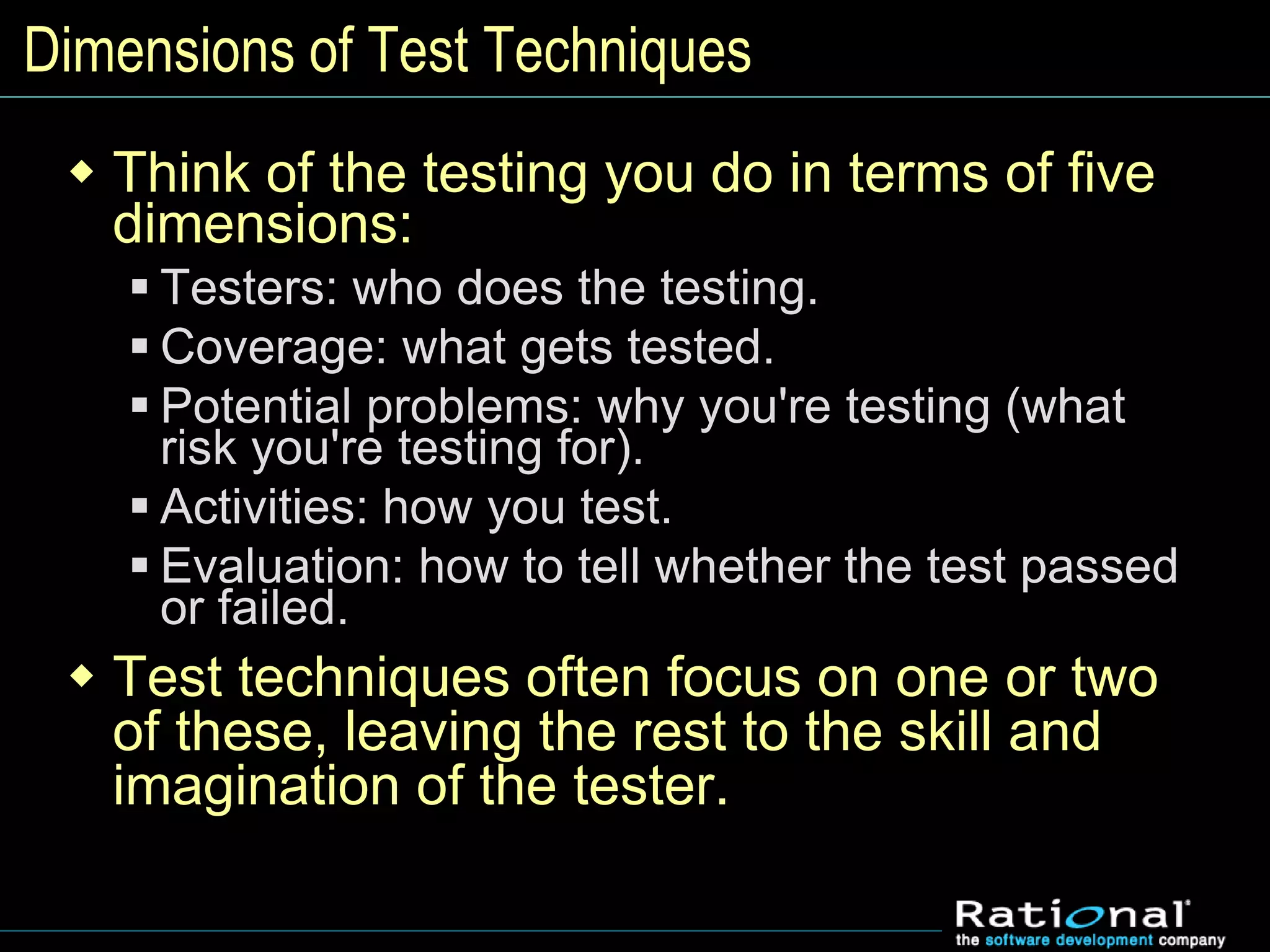 Dimensions of Test Techniques
 Think of the testing you do in terms of five
dimensions:
 Testers: who does the testing.
 Coverage: what gets tested.
 Potential problems: why you're testing (what
risk you're testing for).
 Activities: how you test.
 Evaluation: how to tell whether the test passed
or failed.
 Test techniques often focus on one or two
of these, leaving the rest to the skill and
imagination of the tester.
 