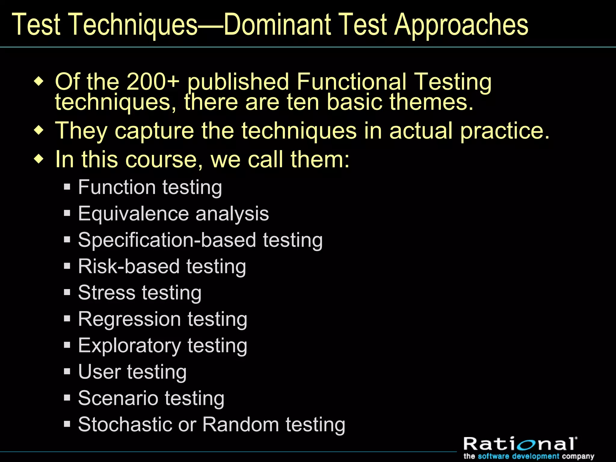 Test Techniques—Dominant Test Approaches
 Of the 200+ published Functional Testing
techniques, there are ten basic themes.
 They capture the techniques in actual practice.
 In this course, we call them:
 Function testing
 Equivalence analysis
 Specification-based testing
 Risk-based testing
 Stress testing
 Regression testing
 Exploratory testing
 User testing
 Scenario testing
 Stochastic or Random testing
 