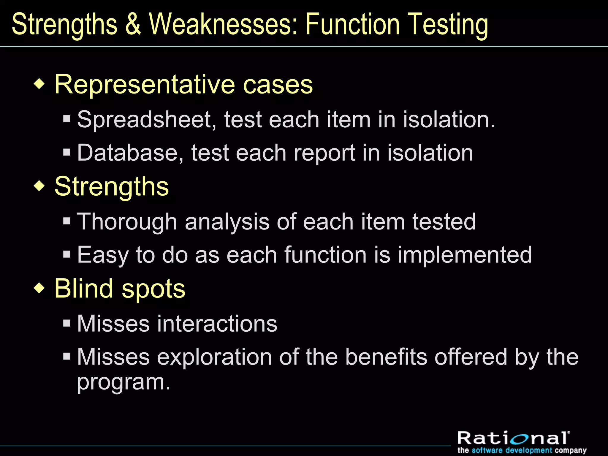 Strengths & Weaknesses: Function Testing
 Representative cases
 Spreadsheet, test each item in isolation.
 Database, test each report in isolation
 Strengths
 Thorough analysis of each item tested
 Easy to do as each function is implemented
 Blind spots
 Misses interactions
 Misses exploration of the benefits offered by the
program.
 