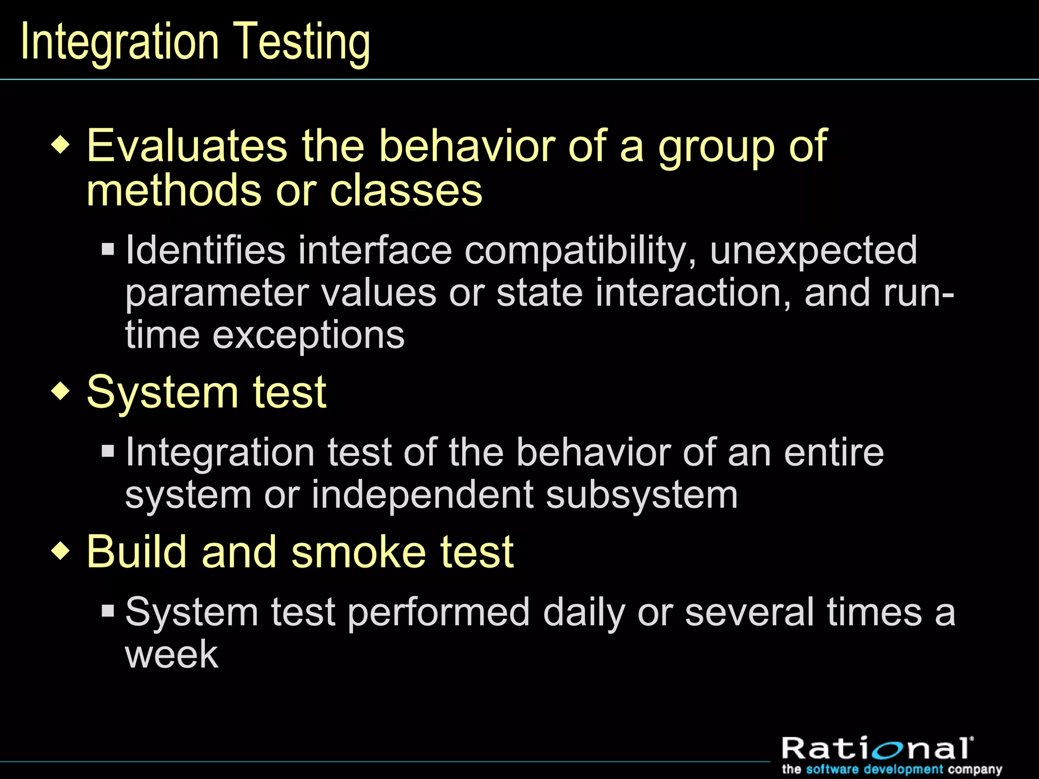 Integration Testing
 Evaluates the behavior of a group of
methods or classes
 Identifies interface compatibility, unexpected
parameter values or state interaction, and run-
time exceptions
 System test
 Integration test of the behavior of an entire
system or independent subsystem
 Build and smoke test
 System test performed daily or several times a
week
 