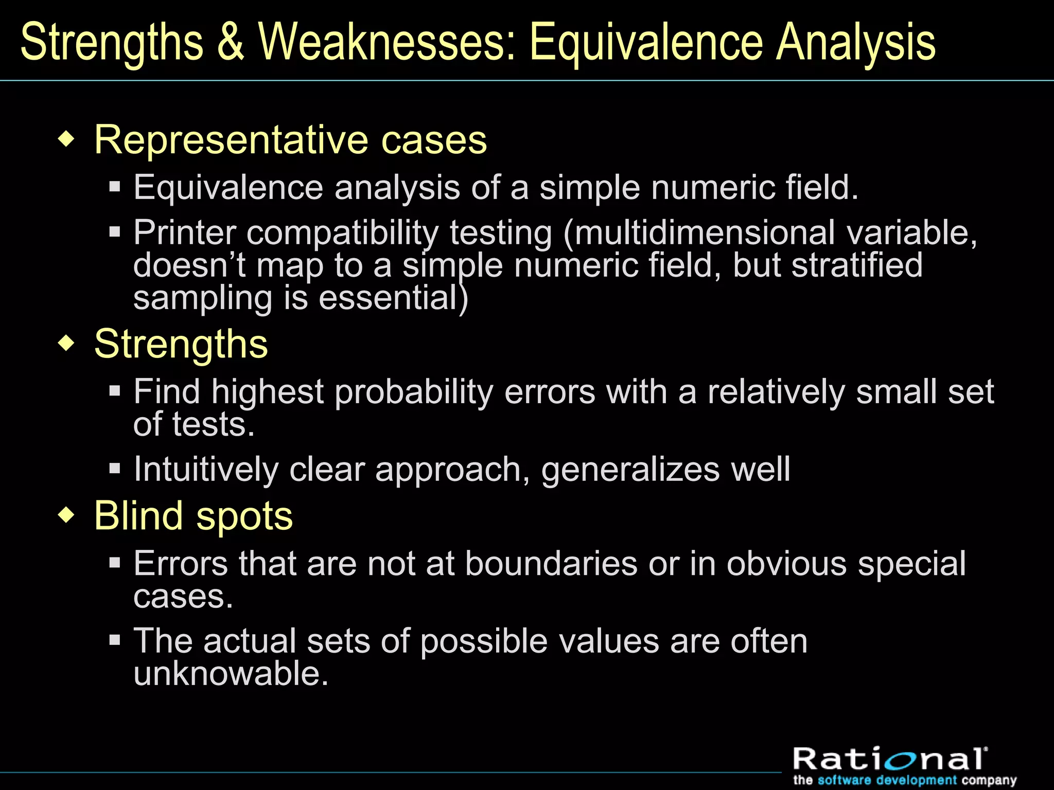 Strengths & Weaknesses: Equivalence Analysis
 Representative cases
 Equivalence analysis of a simple numeric field.
 Printer compatibility testing (multidimensional variable,
doesn’t map to a simple numeric field, but stratified
sampling is essential)
 Strengths
 Find highest probability errors with a relatively small set
of tests.
 Intuitively clear approach, generalizes well
 Blind spots
 Errors that are not at boundaries or in obvious special
cases.
 The actual sets of possible values are often
unknowable.
 