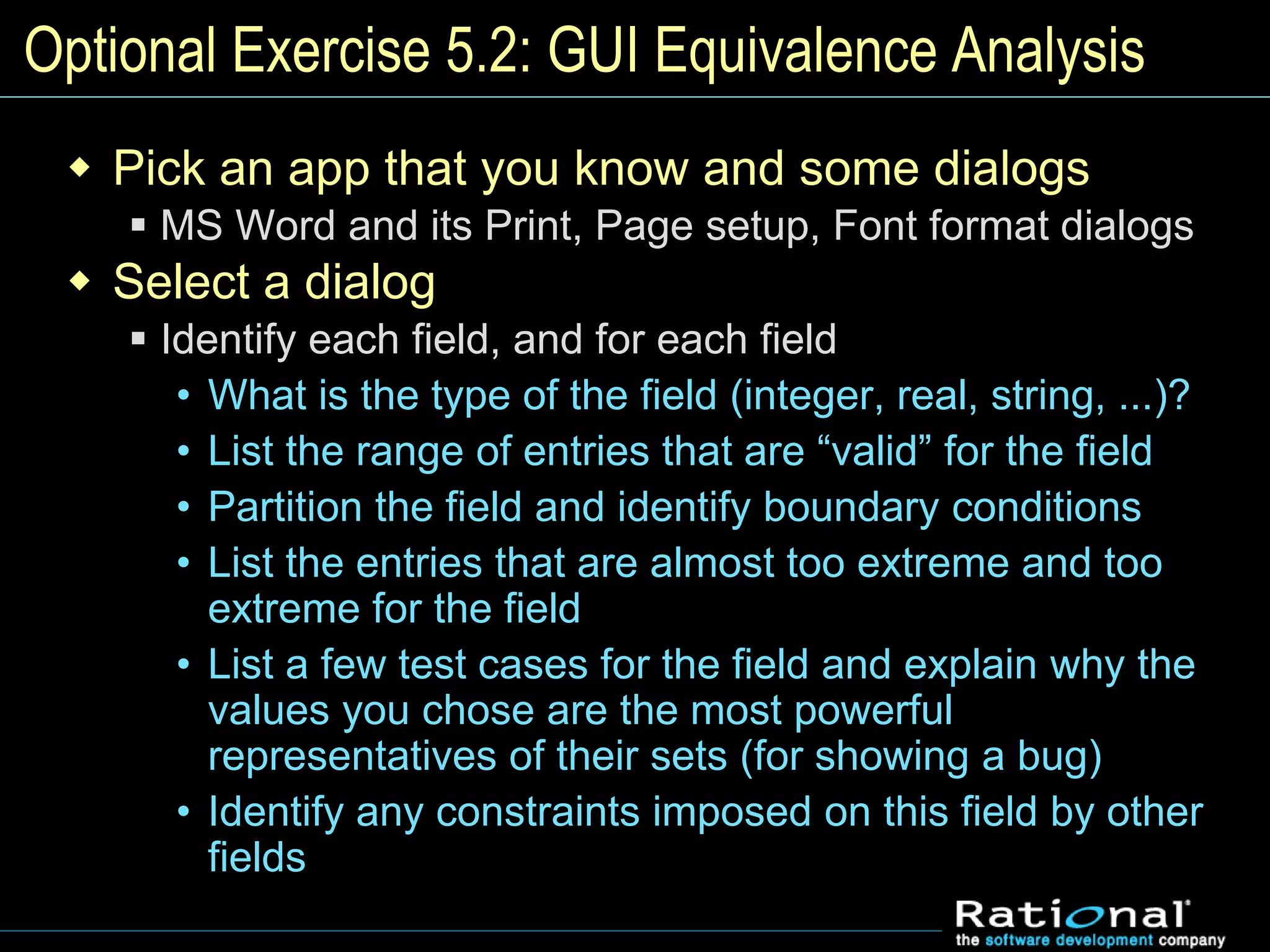 Optional Exercise 5.2: GUI Equivalence Analysis
 Pick an app that you know and some dialogs
 MS Word and its Print, Page setup, Font format dialogs
 Select a dialog
 Identify each field, and for each field
• What is the type of the field (integer, real, string, ...)?
• List the range of entries that are “valid” for the field
• Partition the field and identify boundary conditions
• List the entries that are almost too extreme and too
extreme for the field
• List a few test cases for the field and explain why the
values you chose are the most powerful
representatives of their sets (for showing a bug)
• Identify any constraints imposed on this field by other
fields
 
