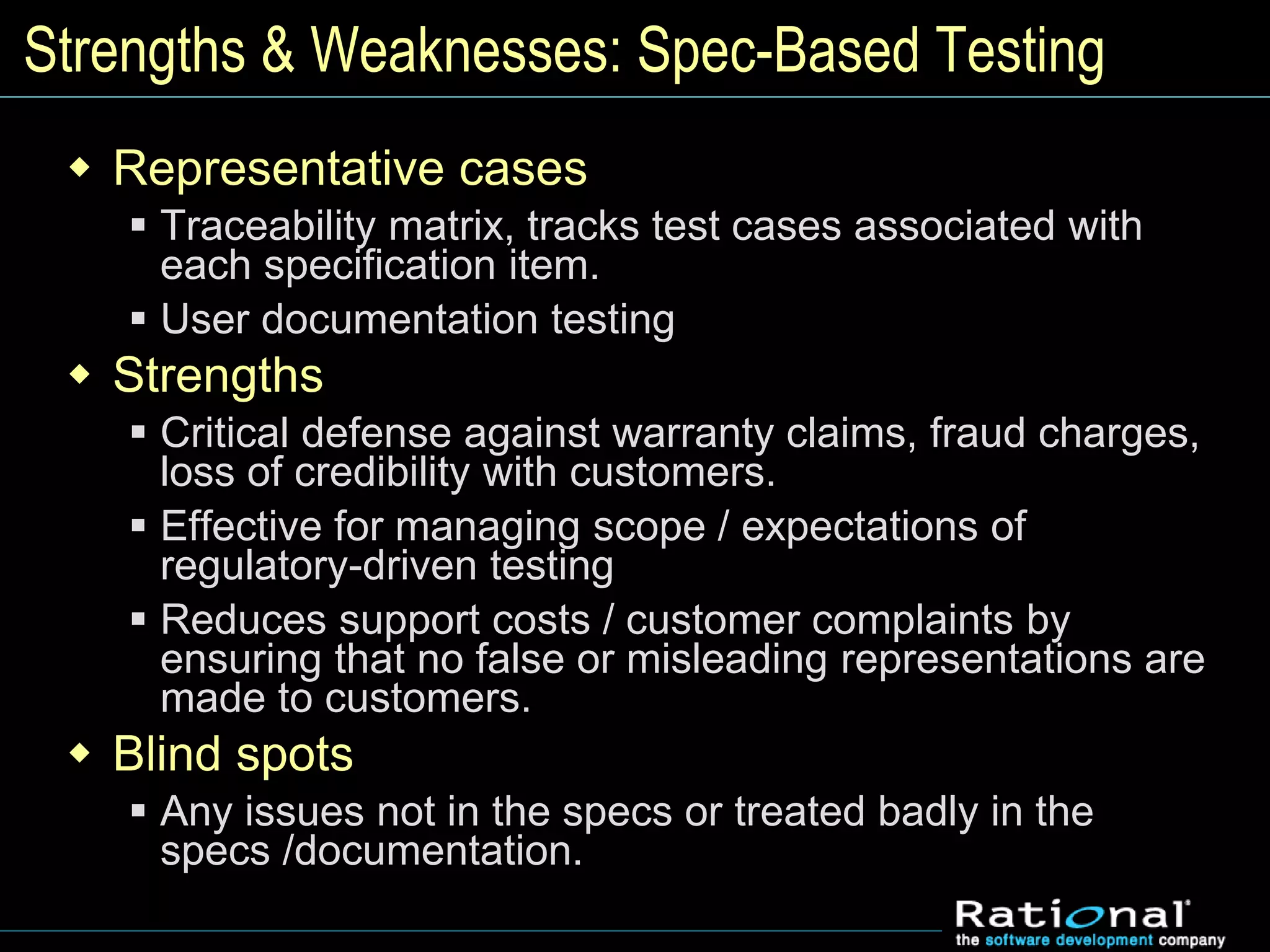 Strengths & Weaknesses: Spec-Based Testing
 Representative cases
 Traceability matrix, tracks test cases associated with
each specification item.
 User documentation testing
 Strengths
 Critical defense against warranty claims, fraud charges,
loss of credibility with customers.
 Effective for managing scope / expectations of
regulatory-driven testing
 Reduces support costs / customer complaints by
ensuring that no false or misleading representations are
made to customers.
 Blind spots
 Any issues not in the specs or treated badly in the
specs /documentation.
 