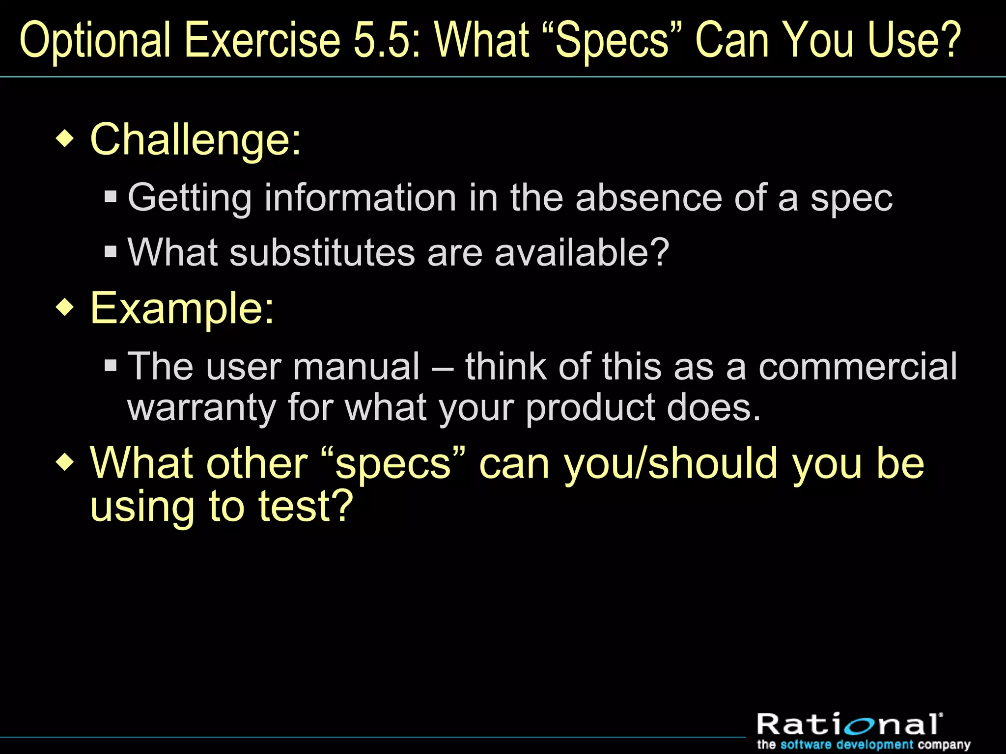 Optional Exercise 5.5: What “Specs” Can You Use?
 Challenge:
 Getting information in the absence of a spec
 What substitutes are available?
 Example:
 The user manual – think of this as a commercial
warranty for what your product does.
 What other “specs” can you/should you be
using to test?
 