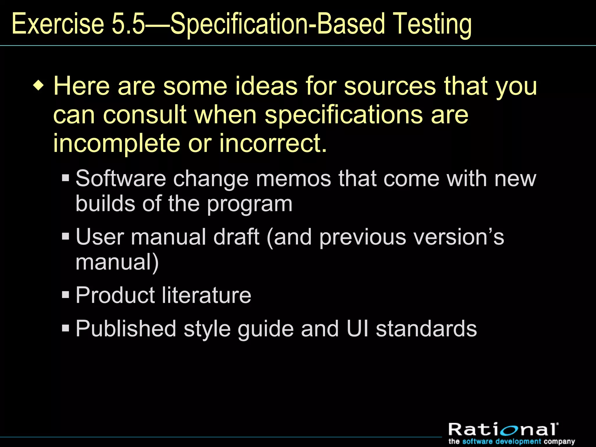Exercise 5.5—Specification-Based Testing
 Here are some ideas for sources that you
can consult when specifications are
incomplete or incorrect.
 Software change memos that come with new
builds of the program
 User manual draft (and previous version’s
manual)
 Product literature
 Published style guide and UI standards
 