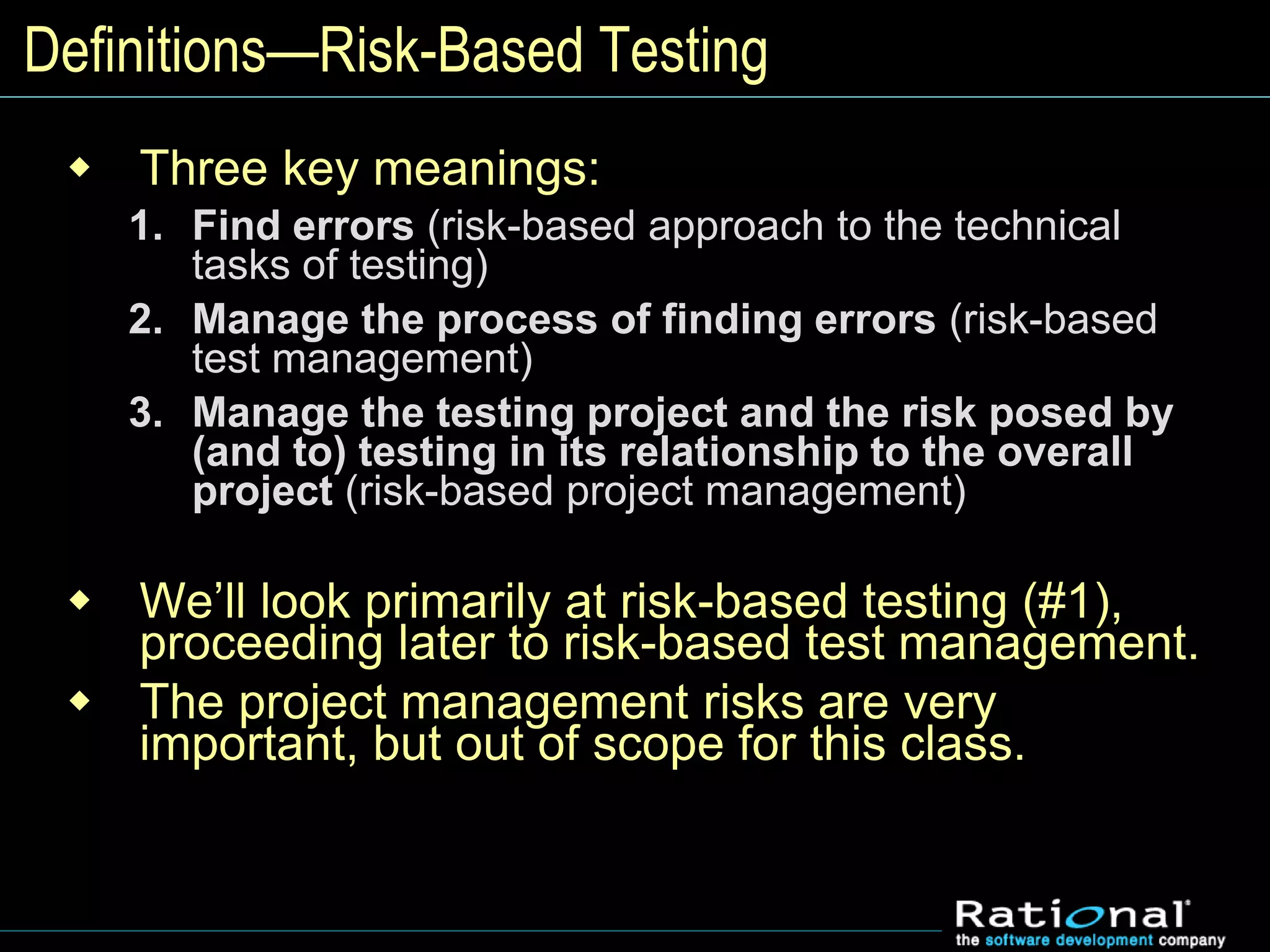 Definitions—Risk-Based Testing
 Three key meanings:
1. Find errors (risk-based approach to the technical
tasks of testing)
2. Manage the process of finding errors (risk-based
test management)
3. Manage the testing project and the risk posed by
(and to) testing in its relationship to the overall
project (risk-based project management)
 We’ll look primarily at risk-based testing (#1),
proceeding later to risk-based test management.
 The project management risks are very
important, but out of scope for this class.
 