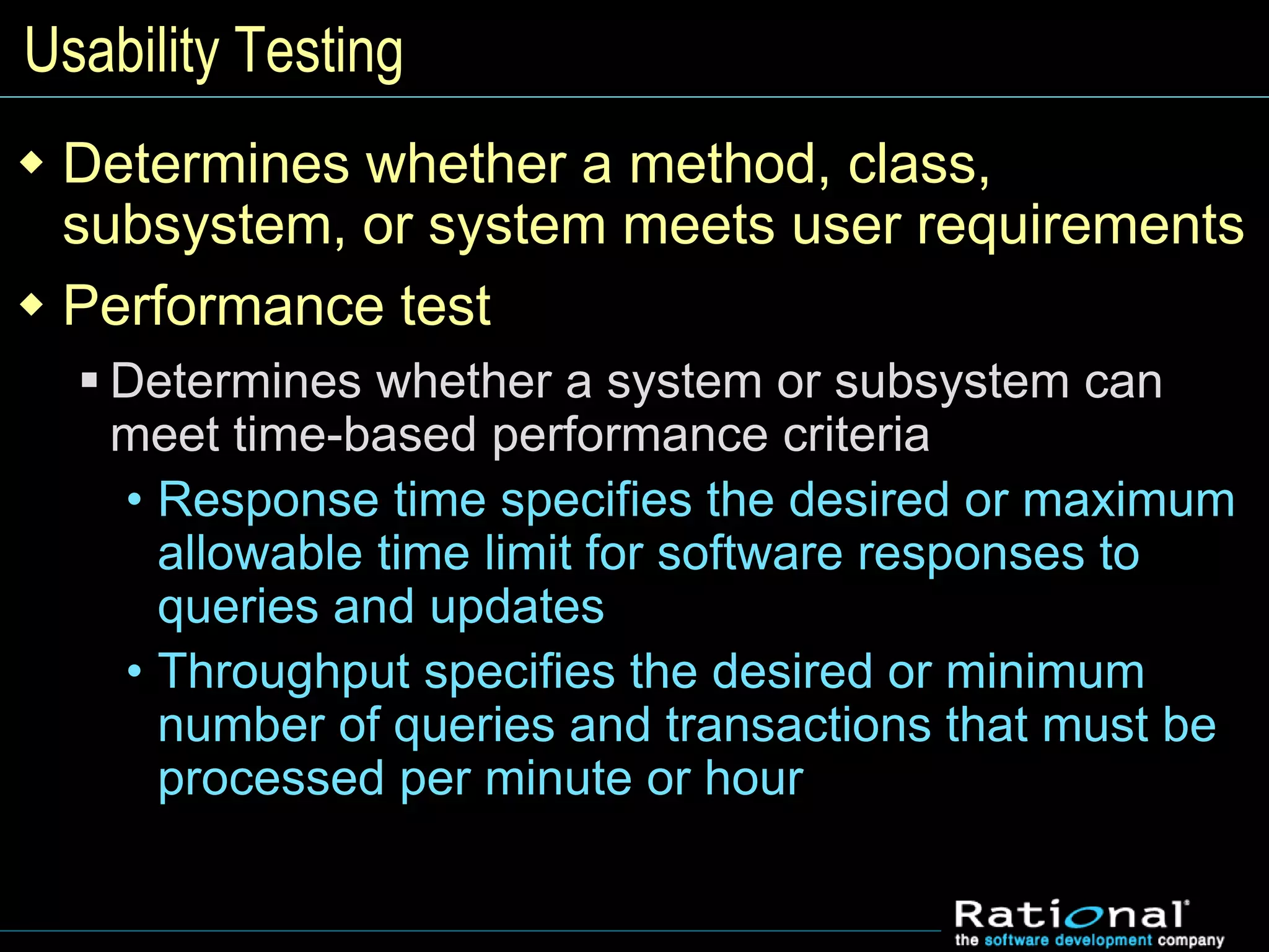 Usability Testing
 Determines whether a method, class,
subsystem, or system meets user requirements
 Performance test
 Determines whether a system or subsystem can
meet time-based performance criteria
• Response time specifies the desired or maximum
allowable time limit for software responses to
queries and updates
• Throughput specifies the desired or minimum
number of queries and transactions that must be
processed per minute or hour
 