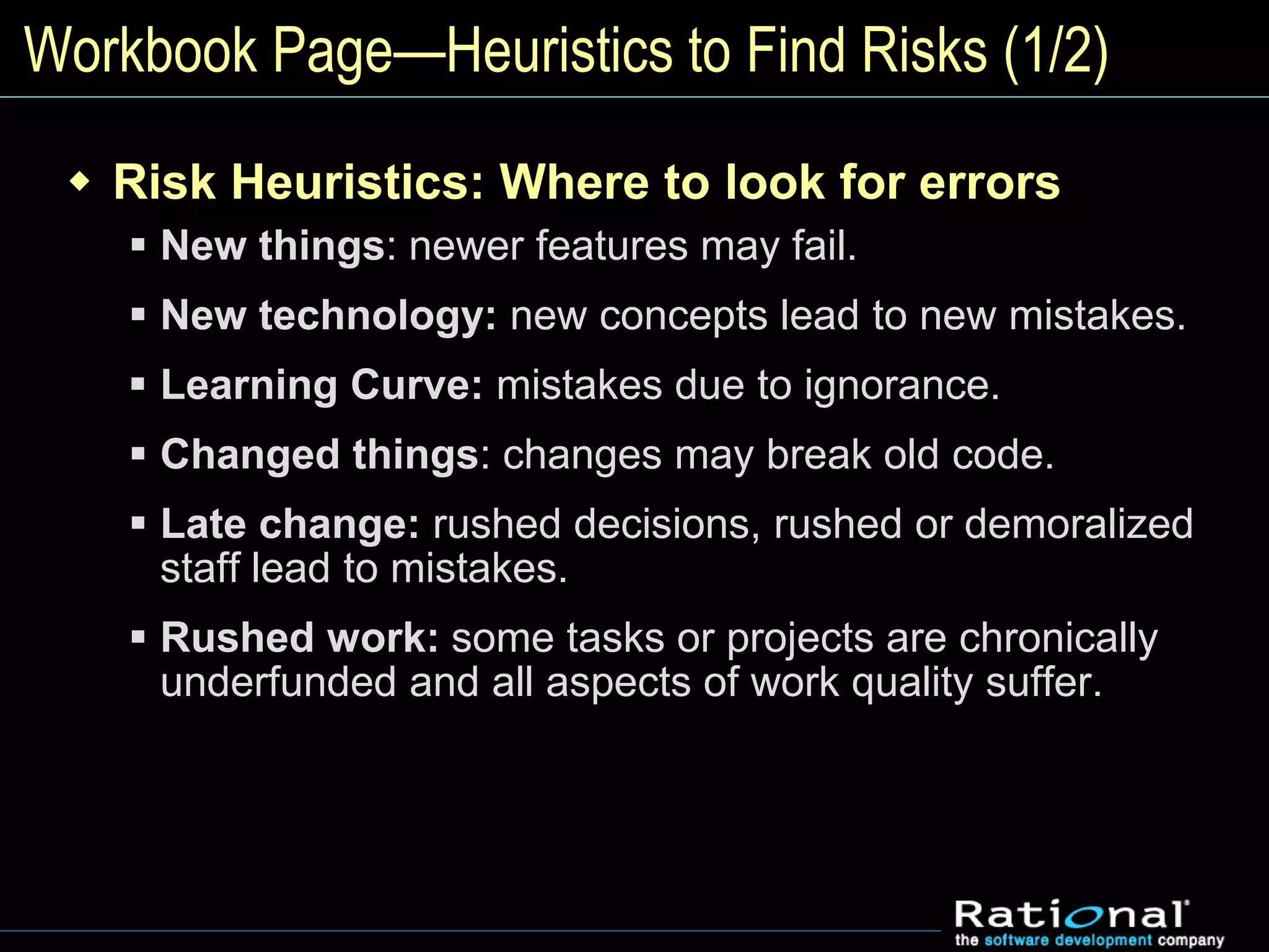 Workbook Page—Heuristics to Find Risks (1/2)
 Risk Heuristics: Where to look for errors
 New things: newer features may fail.
 New technology: new concepts lead to new mistakes.
 Learning Curve: mistakes due to ignorance.
 Changed things: changes may break old code.
 Late change: rushed decisions, rushed or demoralized
staff lead to mistakes.
 Rushed work: some tasks or projects are chronically
underfunded and all aspects of work quality suffer.
 