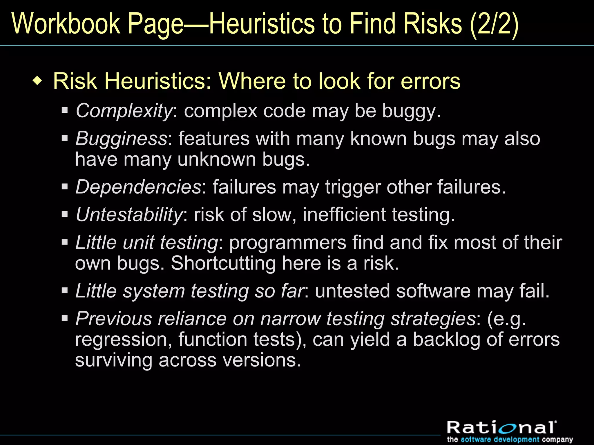 Workbook Page—Heuristics to Find Risks (2/2)
 Risk Heuristics: Where to look for errors
 Complexity: complex code may be buggy.
 Bugginess: features with many known bugs may also
have many unknown bugs.
 Dependencies: failures may trigger other failures.
 Untestability: risk of slow, inefficient testing.
 Little unit testing: programmers find and fix most of their
own bugs. Shortcutting here is a risk.
 Little system testing so far: untested software may fail.
 Previous reliance on narrow testing strategies: (e.g.
regression, function tests), can yield a backlog of errors
surviving across versions.
 