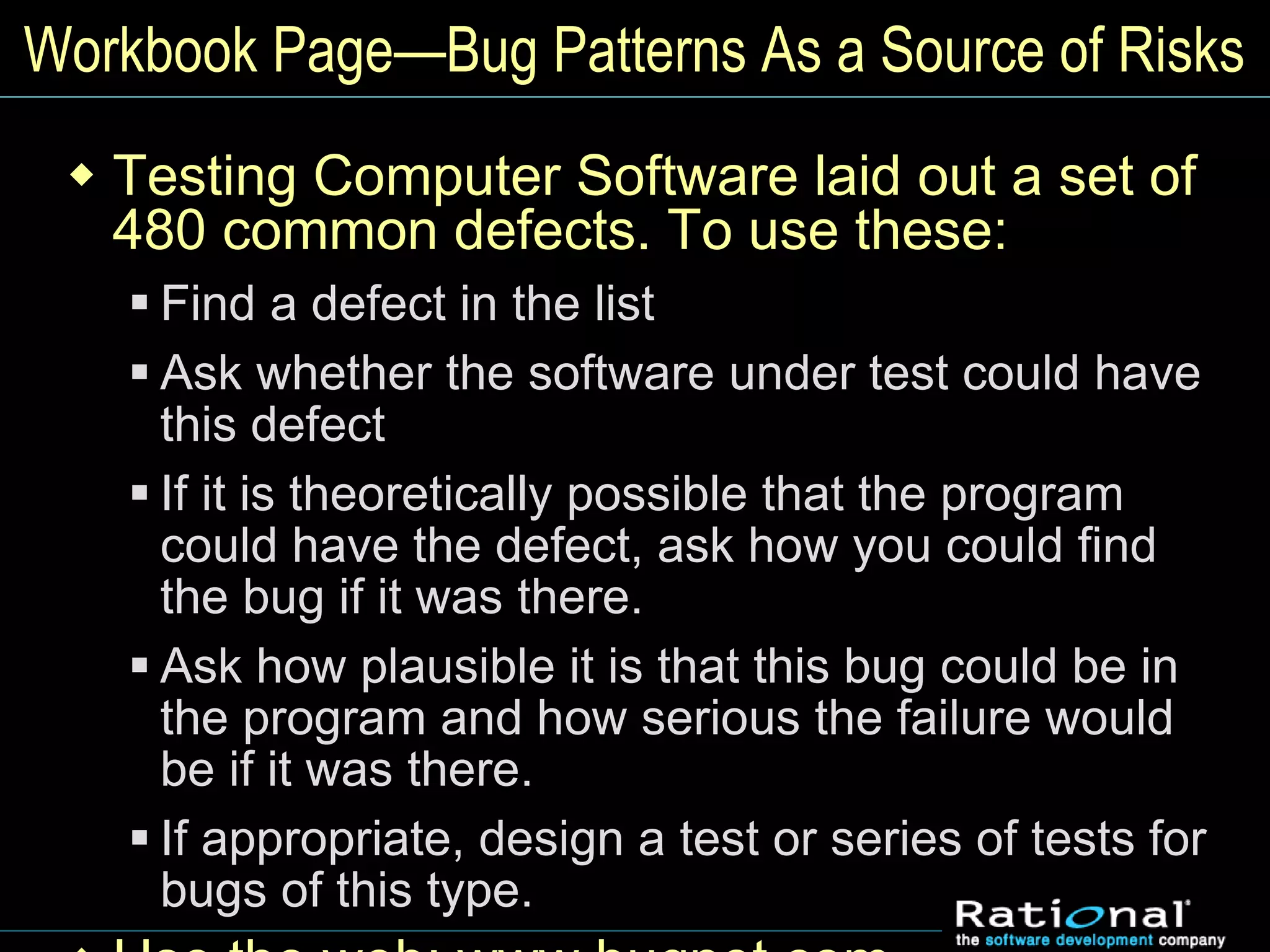 Workbook Page—Bug Patterns As a Source of Risks
 Testing Computer Software laid out a set of
480 common defects. To use these:
 Find a defect in the list
 Ask whether the software under test could have
this defect
 If it is theoretically possible that the program
could have the defect, ask how you could find
the bug if it was there.
 Ask how plausible it is that this bug could be in
the program and how serious the failure would
be if it was there.
 If appropriate, design a test or series of tests for
bugs of this type.
 